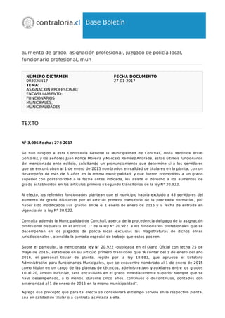 Base Boletín
aumento de grado, asignación profesional, juzgado de policía local,
funcionario profesional, mun
NÚMERO DICTAMEN
003036N17
FECHA DOCUMENTO
27-01-2017
TEMA:
ASIGNACIÓN PROFESIONAL;
ENCASILLAMIENTO;
FUNCIONARIOS
MUNICIPALES;
MUNICIPALIDADES
TEXTO
N° 3.036 Fecha: 27-I-2017
Se han dirigido a esta Contraloría General la Municipalidad de Conchalí, doña Verónica Bravo
González, y los señores Juan Ponce Moreira y Marcelo Ramírez Andrade, estos últimos funcionarios
del mencionado ente edilicio, solicitando un pronunciamiento que determine si a los servidores
que se encontraban al 1 de enero de 2015 nombrados en calidad de titulares en la planta, con un
desempeño de más de 5 años en la misma municipalidad, y que fueron promovidos a un grado
superior con posterioridad a la fecha antes indicada, les asiste el derecho a los aumentos de
grado establecidos en los artículos primero y segundo transitorios de la ley N° 20.922.
Al efecto, los referidos funcionarios plantean que el municipio habría excluido a 43 servidores del
aumento de grado dispuesto por el artículo primero transitorio de la precitada normativa, por
haber sido modiﬁcados sus grados entre el 1 enero de enero de 2015 y la fecha de entrada en
vigencia de la ley N° 20.922.
Consulta además la Municipalidad de Conchalí, acerca de la procedencia del pago de la asignación
profesional dispuesta en el artículo 1° de la ley N° 20.922, a los funcionarios profesionales que se
desempeñan en los juzgados de policía local -excluidas las magistraturas de dichos entes
jurisdiccionales-, atendida la jornada especial de trabajo que estos poseen.
Sobre el particular, la mencionada ley N° 20.922 -publicada en el Diario Oﬁcial con fecha 25 de
mayo de 2016-, establece en su artículo primero transitorio que “A contar del 1 de enero del año
2016, el personal titular de planta, regido por la ley 18.883, que aprueba el Estatuto
Administrativo para Funcionarios Municipales, que se encuentre nombrado al 1 de enero de 2015
como titular en un cargo de las plantas de técnicos, administrativos y auxiliares entre los grados
10 al 20, ambos inclusive, será encasillado en el grado inmediatamente superior siempre que se
haya desempeñado, a lo menos, durante cinco años, continuos o discontinuos, contados con
anterioridad al 1 de enero de 2015 en la misma municipalidad”.
Agrega ese precepto que para tal efecto se considerará el tiempo servido en la respectiva planta,
sea en calidad de titular o a contrata asimilada a ella.
 