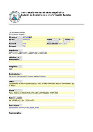 Contraloría General de la República
                 División de Coordinación e Información Jurídica




Con documento completo
Sin documento completo

Dictamen           007449N12
Estado             Reactivado                           Nuevo           NO  Carácte NNN
                                                                            r
NumDict            7449                                 Fecha emisión 06-02-2012
Orígenes           TRR

Referencias
187412/2011, 220003/2011, 220099/2011, 161834/12

Decretos y/o
Resoluciones
-


Abogados
PGG


Destinatarios
Secretario Ejecutivo de la Comisión Nacional de Riego


Texto
Desistimiento de renuncia procede hasta antes de total tramitación del acto administrativo que
la acepta.


Acción
Aplica dictámenes 33038/2010, 74064/2010, 59798/2011, 78164/2011


Fuentes Legales
ley 18834 art/147, ley 19296 art/25


Descriptores
desistimiento renuncia, fuero laboral, acoso


Texto completo
 