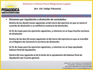 Dictamen e Informe Fiscal Obligaciones Legales

                                (Art. 134 Código Tributario)


PLAZOS DE PRESENTACIÓN DEL DICTAMEN E INFORME FISCAL (2/2)
  • Dictamen por Liquidación o disolución de sociedades:
     Dentro de los dos(2) meses siguientes al del cierre del ejercicio en que se tomó el
     acuerdo de disolución o se notificó la sentencia de disolución.

     Al 31 de mayo para los ejercicios siguientes, y mientras no se haya inscrito escritura
     de disolución.

     Dentro de los dos (2) meses siguientes al del cierre del ejercicio en que se inscribió
     en el Registro de Comercio la escritura de disolución.

     Al 31 de mayo para los ejercicios siguientes, y mientras no se haya aprobado
     balance final de liquidación.

     Dentro del mes siguiente al de la fecha de la aprobación del balance final de
     liquidación por la junta general.

                                                                  Diagonal Dr. Arturo Romero y 25 Avenida Norte
                                                                       San Salvador. El Salvador, Centroamérica.
                                                                   PBX (+503) 2226-4081 I Fax (+503) 2226-4486
                                                               info@pedagogica.edu.sv I www.pedagogica.edu.sv
 