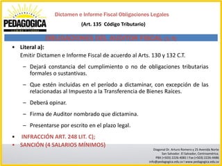 Dictamen e Informe Fiscal Obligaciones Legales
                           (Art. 135 Código Tributario)

             OBLIGACIONES DEL AUDITOR FISCAL (1/5)
• Literal a):
  Emitir Dictamen e Informe Fiscal de acuerdo al Arts. 130 y 132 C.T.
    – Dejará constancia del cumplimiento o no de obligaciones tributarias
      formales o sustantivas.
    – Que estén incluidas en el período a dictaminar, con excepción de las
      relacionadas al Impuesto a la Transferencia de Bienes Raíces.
    – Deberá opinar.
    – Firma de Auditor nombrado que dictamina.
    – Presentarse por escrito en el plazo legal.
• INFRACCIÓN ART. 248 LIT. C);
• SANCIÓN (4 SALARIOS MÍNIMOS)
                                                             Diagonal Dr. Arturo Romero y 25 Avenida Norte
                                                                  San Salvador. El Salvador, Centroamérica.
                                                              PBX (+503) 2226-4081 I Fax (+503) 2226-4486
                                                          info@pedagogica.edu.sv I www.pedagogica.edu.sv
 