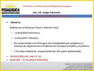 Dictamen e Informe Fiscal Obligaciones Legales

                           (Art. 135 Código Tributario)
             OBLIGACIONES DEL AUDITOR FISCAL (3/5)
•   Literal c):
    Reflejar en el Dictamen Fiscal e Informe Fiscal.
     – La Realidad Financiera y
     – La Situación Tributaria
     – De conformidad a los Principios de Contabilidad que establezca el
       Consejo de Vigilancia de la Profesión de Contaduría Pública y Auditoría.
     – Y las leyes tributarias, respectivamente, del sujeto dictaminado.
• INFRACCIÓN ART. 248 LIT. D);
• SANCIÓN (4 SALARIOS MÍNIMOS)
                                                             Diagonal Dr. Arturo Romero y 25 Avenida Norte
                                                                  San Salvador. El Salvador, Centroamérica.
                                                              PBX (+503) 2226-4081 I Fax (+503) 2226-4486
                                                          info@pedagogica.edu.sv I www.pedagogica.edu.sv
 