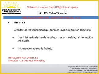 Dictamen e Informe Fiscal Obligaciones Legales

                                (Art. 135 Código Tributario)

               OBLIGACIONES DEL AUDITOR FISCAL (5/5)
•       Literal e):

        Atender los requerimientos que formule la Administración Tributaria.

    –       Suministrando dentro de los plazos que esta señale, la información
            solicitada.

    –       Incluyendo Papeles de Trabajo.


INFRACCIÓN ART. 248 LIT. E);
SANCIÓN (12 SALARIOS MÍNIMOS)

                                                              Diagonal Dr. Arturo Romero y 25 Avenida Norte
                                                                   San Salvador. El Salvador, Centroamérica.
                                                               PBX (+503) 2226-4081 I Fax (+503) 2226-4486
                                                           info@pedagogica.edu.sv I www.pedagogica.edu.sv
 