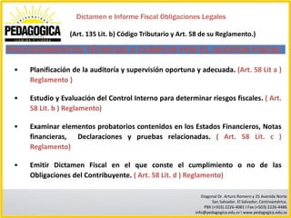 Dictamen e Informe Fiscal Obligaciones Legales

                 (Art. 135 Lit. b) Código Tributario y Art. 58 de su Reglamento.)

PROCEDIMIENTOS TÉCNICOS A CUMPLIR POR EL AUDITOR FISCAL
 •   Planificación de la auditoría y supervisión oportuna y adecuada. (Art. 58 Lit a )
     Reglamento )

 •   Estudio y Evaluación del Control Interno para determinar riesgos fiscales. ( Art.
     58 Lit. b ) Reglamento)

 •   Examinar elementos probatorios contenidos en los Estados Financieros, Notas
     financieras, Declaraciones y pruebas relacionadas. ( Art. 58 Lit. c )
     Reglamento)

 •   Emitir Dictamen Fiscal en el que conste el cumplimiento o no de las
     Obligaciones del Contribuyente. ( Art. 58 Lit. d ) Reglamento)

                                                               Diagonal Dr. Arturo Romero y 25 Avenida Norte
                                                                    San Salvador. El Salvador, Centroamérica.
                                                                PBX (+503) 2226-4081 I Fax (+503) 2226-4486
                                                            info@pedagogica.edu.sv I www.pedagogica.edu.sv
 