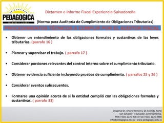 Dictamen e Informe Fiscal Experiencia Salvadoreña

                   (Norma para Auditoría de Cumplimiento de Obligaciones Tributarias)
PROCEDIMIENTOS TÉCNICOS A CUMPLIR POR EL AUDITOR FISCAL
•   Obtener un entendimiento de las obligaciones formales y sustantivas de las leyes
    tributarias. (parrafo 16 )

•   Planear y supervisar el trabajo. ( parrafo 17 )

•   Considerar porciones relevantes del control interno sobre el cumplimiento tributario.

•   Obtener evidencia suficiente incluyendo pruebas de cumplimiento. ( parrafos 25 y 26 )

•   Considerar eventos subsecuentes.

•   Formarse una opinión acerca de si la entidad cumplió con las obligaciones formales y
    sustantivas. ( parrafo 33)

                                                                 Diagonal Dr. Arturo Romero y 25 Avenida Norte
                                                                      San Salvador. El Salvador, Centroamérica.
                                                                  PBX (+503) 2226-4081 I Fax (+503) 2226-4486
                                                              info@pedagogica.edu.sv I www.pedagogica.edu.sv
 