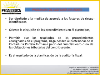 PROGRAMA DE AUDITORÍA IVA-RENTA

• Ser diseñado a la medida de acuerdo a los factores de riesgo
  identificados.

• Orienta la ejecución de los procedimientos en él plasmados,

• Permitir que los resultados de los procedimientos
  consignados en el programa, haga posible al profesional de la
  Contaduría Pública formarse juicio del cumplimiento o no de
  las obligaciones tributarias del contribuyente.

• Es el resultado de la planificación de la auditoría fiscal.


                                                   Diagonal Dr. Arturo Romero y 25 Avenida Norte
                                                        San Salvador. El Salvador, Centroamérica.
                                                    PBX (+503) 2226-4081 I Fax (+503) 2226-4486
                                                info@pedagogica.edu.sv I www.pedagogica.edu.sv
 