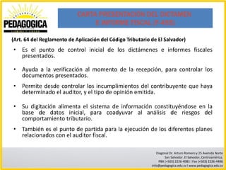 CARTA PRESENTACIÓN DEL DICTAMEN
                                 E INFORME FISCAL (F-455)

(Art. 64 del Reglamento de Aplicación del Código Tributario de El Salvador)
• Es el punto de control inicial de los dictámenes e informes fiscales
  presentados.

• Ayuda a la verificación al momento de la recepción, para controlar los
  documentos presentados.
• Permite desde controlar los incumplimientos del contribuyente que haya
  determinado el auditor, y el tipo de opinión emitida.

• Su digitación alimenta el sistema de información constituyéndose en la
  base de datos inicial, para coadyuvar al análisis de riesgos del
  comportamiento tributario.
• También es el punto de partida para la ejecución de los diferentes planes
  relacionados con el auditor fiscal.

                                                               Diagonal Dr. Arturo Romero y 25 Avenida Norte
                                                                    San Salvador. El Salvador, Centroamérica.
                                                                PBX (+503) 2226-4081 I Fax (+503) 2226-4486
                                                            info@pedagogica.edu.sv I www.pedagogica.edu.sv
 