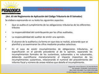 DICTAMEN FISCAL (1/2)

(Art. 65 del Reglamento de Aplicación del Código Tributario de El Salvador)
Se elabora expresando en su texto los siguientes aspectos:
•     Que se audita el cumplimiento de las obligaciones tributarias de los diferentes
      tributos
•     La responsabilidad del contribuyente por las cifras auditadas.
•     La responsabilidad del auditor de emitir una opinión.
•     El alcance de la auditoría y la forma en que ésta se realizó, aclarando que se
      planificó y se examinaron las cifras mediante pruebas selectivas.
•     En el caso de existir incumplimientos de obligaciones tributarias, se
      especificarán en el párrafo precedente al de la opinión, separando los
      incumplimientos formales de los sustantivos, subsanados y no subsanados,
      debiendo cuantificarse monetariamente el impacto impositivo de los
      incumplimientos sustantivos, relacionando el numeral del procedimiento del
      informe fiscal y número de anexo relativo que detalla el incumplimiento.
                                                                 Diagonal Dr. Arturo Romero y 25 Avenida Norte
                                                                      San Salvador. El Salvador, Centroamérica.
                                                                  PBX (+503) 2226-4081 I Fax (+503) 2226-4486
                                                              info@pedagogica.edu.sv I www.pedagogica.edu.sv
 