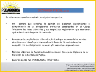 DICTAMEN FISCAL (2/2)

Se elabora expresando en su texto los siguientes aspectos:

•     Un     párrafo que contenga la opinión del dictamen especificando el
      cumplimiento de las obligaciones tributarias establecidas en el Código
      Tributario, las leyes tributarias y sus respectivos reglamentos que resultaren
      aplicables al contribuyente dictaminado.

•     En caso de incumplimientos tributarios, indicará que a causas de los asuntos
      descritos en el párrafo precedente el contribuyente dictaminado no ha
      cumplido con las obligaciones formales y/o sustantivas según el caso.

•     Nombre y Número de Registro de Autorización del Consejo de Vigilancia de la
      Profesión de la Contaduría Pública.

•     Lugar en donde fue emitido, fecha, firma y sello.
                                                                Diagonal Dr. Arturo Romero y 25 Avenida Norte
                                                                     San Salvador. El Salvador, Centroamérica.
                                                                 PBX (+503) 2226-4081 I Fax (+503) 2226-4486
                                                             info@pedagogica.edu.sv I www.pedagogica.edu.sv
 