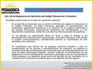 INFORME FISCAL (1/6)
(Art. 68 del Reglamento de Aplicación del Código Tributario de El Salvador)
Se elabora expresando en su texto los siguientes aspectos:
•      En un párrafo se expresará, que se emite el informe con apego a lo dispuesto en
       el Código Tributario, las leyes tributarias aplicables al contribuyente, los
       respectivos reglamentos tributarios, y en relación con la auditoría practicada a
       los estados financieros, declaraciones tributarias del contribuyente y a los
       documentos respectivos, conforme a las Normas Internacionales de Auditoría.
•      En un párrafo se especificará como se llevó a cabo el trabajo y los
       procedimientos fundamentales desarrollados, haciendo referencia a los anexos
       o cuadros correspondientes, considerando además lo manifestado en este
       apartado y los anteriores.

•      Se manifestará que dentro de las pruebas selectivas llevadas a cabo en
       cumplimiento de las normas y procedimientos de auditoría, se examinó la
       situación fiscal del contribuyente por el período que corresponda dictaminar. En
       caso de haber observado cualquier omisión respecto al cumplimiento de sus
       obligaciones como contribuyente, retenedor o perceptor, ésta se mencionará en
       forma expresa y se detallará como parte del párrafo de los resultados de la
       auditoría; de lo contrario se señalara que no se observó omisión alguna.
                                                                Diagonal Dr. Arturo Romero y 25 Avenida Norte
                                                                     San Salvador. El Salvador, Centroamérica.
                                                                 PBX (+503) 2226-4081 I Fax (+503) 2226-4486
                                                             info@pedagogica.edu.sv I www.pedagogica.edu.sv
 
