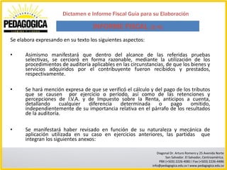 Dictamen e Informe Fiscal Guía para su Elaboración

                                   INFORME FISCAL (2/6)
Se elabora expresando en su texto los siguientes aspectos:

•     Asimismo manifestará que dentro del alcance de las referidas pruebas
      selectivas, se cercioró en forma razonable, mediante la utilización de los
      procedimientos de auditoría aplicables en las circunstancias, de que los bienes y
      servicios adquiridos por el contribuyente fueron recibidos y prestados,
      respectivamente.

•     Se hará mención expresa de que se verificó el cálculo y del pago de los tributos
      que se causen por ejercicio o período, así como de las retenciones y
      percepciones de I.V.A. y de Impuesto sobre la Renta, anticipos a cuenta,
      detallando     cualquier diferencia     determinada      o    pago     omitido,
      independientemente de su importancia relativa en el párrafo de los resultados
      de la auditoría.

•     Se manifestará haber revisado en función de su naturaleza y mecánica de
      aplicación utilizada en su caso en ejercicios anteriores, las partidas que
      integran los siguientes anexos:

                                                                Diagonal Dr. Arturo Romero y 25 Avenida Norte
                                                                     San Salvador. El Salvador, Centroamérica.
                                                                 PBX (+503) 2226-4081 I Fax (+503) 2226-4486
                                                             info@pedagogica.edu.sv I www.pedagogica.edu.sv
 