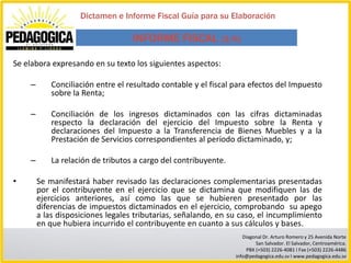 Dictamen e Informe Fiscal Guía para su Elaboración

                                   INFORME FISCAL (3/6)

Se elabora expresando en su texto los siguientes aspectos:

    –       Conciliación entre el resultado contable y el fiscal para efectos del Impuesto
            sobre la Renta;

    –       Conciliación de los ingresos dictaminados con las cifras dictaminadas
            respecto la declaración del ejercicio del Impuesto sobre la Renta y
            declaraciones del Impuesto a la Transferencia de Bienes Muebles y a la
            Prestación de Servicios correspondientes al período dictaminado, y;

    –       La relación de tributos a cargo del contribuyente.

•       Se manifestará haber revisado las declaraciones complementarias presentadas
        por el contribuyente en el ejercicio que se dictamina que modifiquen las de
        ejercicios anteriores, así como las que se hubieren presentado por las
        diferencias de impuestos dictaminados en el ejercicio, comprobando su apego
        a las disposiciones legales tributarias, señalando, en su caso, el incumplimiento
        en que hubiera incurrido el contribuyente en cuanto a sus cálculos y bases.
                                                                    Diagonal Dr. Arturo Romero y 25 Avenida Norte
                                                                         San Salvador. El Salvador, Centroamérica.
                                                                     PBX (+503) 2226-4081 I Fax (+503) 2226-4486
                                                                 info@pedagogica.edu.sv I www.pedagogica.edu.sv
 