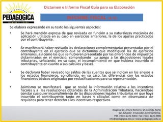 Dictamen e Informe Fiscal Guía para su Elaboración

                                    INFORME FISCAL (4/6)
Se elabora expresando en su texto los siguientes aspectos:
•     Se hará mención expresa de que revisada en función a su naturalezay mecánica de
      aplicación utilizada en su caso en ejercicios anteriores, la de los ajustes practicados
      por el contribuyente.

•     Se manifestará haber revisado las declaraciones complementarias presentadas por el
      contribuyente en el ejercicio que se dictamina que modifiquen las de ejercicios
      anteriores, así como las que se hubieren presentado por las diferencias de impuestos
      dictaminados en el ejercicio, comprobando su apego a las disposiciones legales
      tributarias, señalando, en su caso, el incumplimiento en que hubiera incurrido el
      contribuyente en cuanto a sus cálculos y bases.

•     Se declarará haber revisado los saldos de las cuentas que se indican en los anexos a
      los estados financieros, conciliando, en su caso, las diferencias con los estados
      financieros básicos originadas por reclasificaciones para su representación.

•     Asimismo se manifestará que se revisó la información relativa a los incentivos
      fiscales y a las resoluciones obtenidas de la Administración Tributaria, haciéndose
      constar cualquier incumplimiento de las disposiciones legales tributarias en que haya
      incurrido el contribuyente tanto en bases y cálculos como en observancia de
      requisitos para tener derecho a los incentivos respectivos.

                                                                   Diagonal Dr. Arturo Romero y 25 Avenida Norte
                                                                        San Salvador. El Salvador, Centroamérica.
                                                                    PBX (+503) 2226-4081 I Fax (+503) 2226-4486
                                                                info@pedagogica.edu.sv I www.pedagogica.edu.sv
 