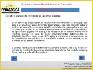 Dictamen e Informe Fiscal Guía para su Elaboración

                                INFORME FISCAL (6/6)
Se elabora expresando en su texto los siguientes aspectos:

•     En un párrafo se especificarán los resultados de la auditoría fiscal practicada con
      base a las pruebas y procedimientos desarrollados, haciendo mención sobre si
      se determinaron diferencias para los diferentes tributos examinados respecto a
      las cifras que constan en las declaraciones tributarias, con las cifras acumuladas
      de operaciones sujetas a tributo que se muestran en los estados financieros y
      registros legales, en caso de existir incumplimientos determinados, se
      detallarán las cifras, bases legales infringidas y referencias a los numerales de
      los procedimientos explicados en el párrafo del informe correspondiente, y a los
      números de los anexos respectivos.


•     El auditor nombrado para dictaminar fiscalmente deberá señalar su nombre y
      número de registro del Consejo de Vigilancia, lugar donde fue emitido, así como
      firmar, fechar y sellar el informe fiscal.



                                                                Diagonal Dr. Arturo Romero y 25 Avenida Norte
                                                                     San Salvador. El Salvador, Centroamérica.
                                                                 PBX (+503) 2226-4081 I Fax (+503) 2226-4486
                                                             info@pedagogica.edu.sv I www.pedagogica.edu.sv
 
