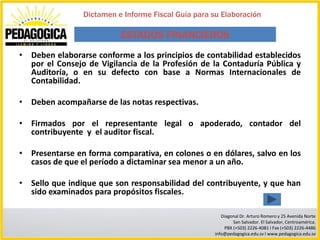 Dictamen e Informe Fiscal Guía para su Elaboración

                          ESTADOS FINANCIEROS
• Deben elaborarse conforme a los principios de contabilidad establecidos
  por el Consejo de Vigilancia de la Profesión de la Contaduría Pública y
  Auditoría, o en su defecto con base a Normas Internacionales de
  Contabilidad.

• Deben acompañarse de las notas respectivas.

• Firmados por el representante legal o apoderado, contador del
  contribuyente y el auditor fiscal.

• Presentarse en forma comparativa, en colones o en dólares, salvo en los
  casos de que el período a dictaminar sea menor a un año.

• Sello que indique que son responsabilidad del contribuyente, y que han
  sido examinados para propósitos fiscales.

                                                        Diagonal Dr. Arturo Romero y 25 Avenida Norte
                                                             San Salvador. El Salvador, Centroamérica.
                                                         PBX (+503) 2226-4081 I Fax (+503) 2226-4486
                                                     info@pedagogica.edu.sv I www.pedagogica.edu.sv
 