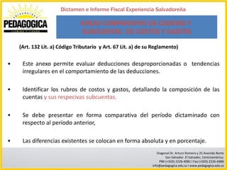 Dictamen e Informe Fiscal Experiencia Salvadoreña

                               ANEXO COMPARATIVO DE CUENTAS Y
                               SUBCUENTAS DE COSTOS Y GASTOS

    (Art. 132 Lit. a) Código Tributario y Art. 67 Lit. a) de su Reglamento)


•    Este anexo permite evaluar deducciones desproporcionadas o tendencias
     irregulares en el comportamiento de las deducciones.

•    Identificar los rubros de costos y gastos, detallando la composición de las
     cuentas y sus respecivas subcuentas.

•    Se debe presentar en forma comparativa del período dictaminado con
     respecto al período anterior,

•    Las diferencias existentes se colocan en forma absoluta y en porcentaje.
                                                                  Diagonal Dr. Arturo Romero y 25 Avenida Norte
                                                                       San Salvador. El Salvador, Centroamérica.
                                                                   PBX (+503) 2226-4081 I Fax (+503) 2226-4486
                                                               info@pedagogica.edu.sv I www.pedagogica.edu.sv
 