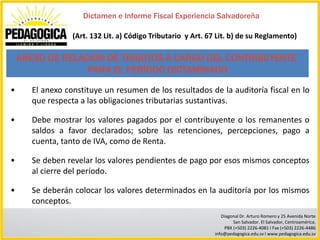 Dictamen e Informe Fiscal Experiencia Salvadoreña

                  (Art. 132 Lit. a) Código Tributario y Art. 67 Lit. b) de su Reglamento)

    ANEXO DE RELACIÓN DE TRIBUTOS A CARGO DEL CONTRIBUYENTE
                  PARA EL PERÍODO DICTAMINADO

•      El anexo constituye un resumen de los resultados de la auditoría fiscal en lo
       que respecta a las obligaciones tributarias sustantivas.

•      Debe mostrar los valores pagados por el contribuyente o los remanentes o
       saldos a favor declarados; sobre las retenciones, percepciones, pago a
       cuenta, tanto de IVA, como de Renta.

•      Se deben revelar los valores pendientes de pago por esos mismos conceptos
       al cierre del período.

•      Se deberán colocar los valores determinados en la auditoría por los mismos
       conceptos.
                                                                  Diagonal Dr. Arturo Romero y 25 Avenida Norte
                                                                       San Salvador. El Salvador, Centroamérica.
                                                                   PBX (+503) 2226-4081 I Fax (+503) 2226-4486
                                                               info@pedagogica.edu.sv I www.pedagogica.edu.sv
 