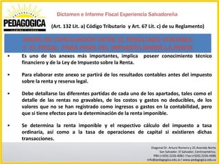 Dictamen e Informe Fiscal Experiencia Salvadoreña

                (Art. 132 Lit. a) Código Tributario y Art. 67 Lit. c) de su Reglamento)

    ANEXO DE CONCILIACIÓN ENTRE EL RESULTADO CONTABLE
    Y EL FISCAL PARA FINES DEL IMPUESTO SOBRE LA RENTA
•   Es uno de los anexos más importantes, implica         poseer conocimiento técnico
    financiero y de la Ley de Impuesto sobre la Renta.

•   Para elaborar este anexo se partirá de los resultados contables antes del impuesto
    sobre la renta y reserva legal.

•   Debe detallarse las diferentes partidas de cada uno de los apartados, tales como el
    detalle de las rentas no gravables, de los costos y gastos no deducibles, de los
    valores que no se han registrado como ingresos o gastos en la contabilidad, pero
    que si tiene efectos para la determinación de la renta imponible.

•   Se determina la renta imponible y el respectivo cálculo del impuesto a tasa
    ordinaria, así como a la tasa de operaciones de capital si existieren dichas
    transacciones.
                                                               Diagonal Dr. Arturo Romero y 25 Avenida Norte
                                                                    San Salvador. El Salvador, Centroamérica.
                                                                PBX (+503) 2226-4081 I Fax (+503) 2226-4486
                                                            info@pedagogica.edu.sv I www.pedagogica.edu.sv
 