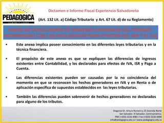 Dictamen e Informe Fiscal Experiencia Salvadoreña

                (Art. 132 Lit. a) Código Tributario y Art. 67 Lit. d) de su Reglamento)

  ANEXO DE CONCILIACIÓN DE INGRESOS CONTABLES DEL PERÍODO
DICTAMINADO CON LOS DECLARADOS PARA EFECTOS DEL ISR Y EL IVA
•   Este anexo implica poseer conocimiento en las diferentes leyes tributarias y en la
    técnica financiera.

•   El propósito de este anexo es que se expliquen las diferencias de ingresos
    existentes entre Contabilidad, y los declarados para efectos de IVA, ISR y Pago a
    Cuenta.

•   Las diferencias existentes pueden ser causadas por la no coincidencia del
    momento en que se reconocen los hechos generadores en IVA y en Renta o de
    aplicación específica de supuestos establecidos en las leyes tributarias.

•   También las diferencias pueden sobrevenir de hechos generadores no declarados
    para alguno de los tributos.

                                                               Diagonal Dr. Arturo Romero y 25 Avenida Norte
                                                                    San Salvador. El Salvador, Centroamérica.
                                                                PBX (+503) 2226-4081 I Fax (+503) 2226-4486
                                                            info@pedagogica.edu.sv I www.pedagogica.edu.sv
 