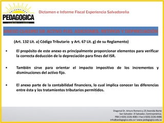 Dictamen e Informe Fiscal Experiencia Salvadoreña



ANEXO CUADRO DE ACTIVO FIJO, ADICIONES, RETIROS Y DEPRECIACIÓN
    (Art. 132 Lit. a) Código Tributario y Art. 67 Lit. g) de su Reglamento)

•    El propósito de este anexo es principalmente proporcionar elementos para verificar
     la correcta deducción de la depreciación para fines del ISR.

•    También sirve para orientar el impacto impositivo de los incrementos y
     disminuciones del activo fijo.


•    El anexo parte de la contabilidad financiera, lo cual implica conocer las diferencias
     entre ésta y los tratamientos tributarios permitidos.



                                                                  Diagonal Dr. Arturo Romero y 25 Avenida Norte
                                                                       San Salvador. El Salvador, Centroamérica.
                                                                   PBX (+503) 2226-4081 I Fax (+503) 2226-4486
                                                               info@pedagogica.edu.sv I www.pedagogica.edu.sv
 