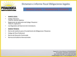 Dictamen e informe fiscal Obligaciones legales

                                MARCO LEGAL Y NORMATIVO TÉCNICO

•   MARCO LEGAL:
•   Código Tributario:
    Título III, Sección Séptima
•   Reglamento de Aplicación del Código Tributario:
    Título III, Capítulo VI
•   Ley Reguladora del Ejercicio de la Contaduría

•   MARCO TÉCNICO:
•   Norma de Auditoría para el Cumplimiento de Obligaciones Tributarias
•   Código de Ética Profesional
•   Norma de Educación Continuada
•   Normas de Auditoría Internacionales




                                                                             Diagonal Dr. Arturo Romero y 25 Avenida Norte
                                                                                  San Salvador. El Salvador, Centroamérica.
                                                                              PBX (+503) 2226-4081 I Fax (+503) 2226-4486
                                                                          info@pedagogica.edu.sv I www.pedagogica.edu.sv
 