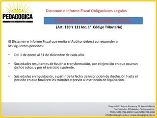Dictamen e Informe Fiscal Obligaciones Legales

                                PERIODOS DEL DICTAMEN FISCAL
                                (Art. 130 Y 131 Inc. 1° Código Tributario)


El Dictamen e Informe Fiscal que emita el Auditor deberá corresponder a
los siguientes períodos:

•   Del 1 de enero al 31 de diciembre de cada año.

•   Sociedades resultantes de fusión o transformación, por el ejercicio en que ocurran
    dichos actos, y por el ejercicio siguiente.

•   Sociedades en liquidación, a partir de la fecha de inscripción de disolución hasta el
    período en que finalicen los trámites y previo a inscripción de liquidación.




                                                                     Diagonal Dr. Arturo Romero y 25 Avenida Norte
                                                                          San Salvador. El Salvador, Centroamérica.
                                                                      PBX (+503) 2226-4081 I Fax (+503) 2226-4486
                                                                  info@pedagogica.edu.sv I www.pedagogica.edu.sv
 