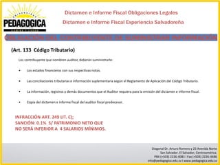 Dictamen e Informe Fiscal Obligaciones Legales
                                 Dictamen e Informe Fiscal Experiencia Salvadoreña

OBLIGACIÓN DEL CONTRIBUYENTE DE SUMINISTRAR INFORMACIÓN
 (Art. 133 Código Tributario)
    Los contribuyente que nombren auditor, deberán suministrarle:

    •    Los estados financieros con sus respectivas notas.

    •    Las conciliaciones tributarias e información suplementaria según el Reglamento de Aplicación del Código Tributario.

    •    La información, registros y demás documentos que el Auditor requiera para la emisión del dictamen e informe fiscal.

    •    Copia del dictamen e informe fiscal del auditor fiscal predecesor.



  INFRACCIÓN ART. 249 LIT. C);
  SANCIÓN: 0.1% S/ PATRIMONIO NETO QUE
  NO SERÁ INFERIOR A 4 SALARIOS MÍNIMOS.


                                                                                            Diagonal Dr. Arturo Romero y 25 Avenida Norte
                                                                                                 San Salvador. El Salvador, Centroamérica.
                                                                                             PBX (+503) 2226-4081 I Fax (+503) 2226-4486
                                                                                         info@pedagogica.edu.sv I www.pedagogica.edu.sv
 