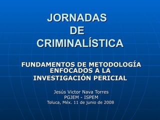 JORNADAS  DE  CRIMINALÍSTICA FUNDAMENTOS DE METODOLOGÍA ENFOCADOS A LA  INVESTIGACIÓN PERICIAL   Jesús Victor Nava Torres PGJEM - ISPEM Toluca, Méx. 11 de junio de 2008  