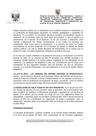 Dictamen favorable, con Texto Sustitutorio recaído en
                                  los Proyectos de Ley Nos. 856/2011-CP, 1118/2011-CR,
                                  1134/2011-CR, 1160/2011-CR, 1300/2011-CP, 1388/2012-
                                  PE, 1440/2012-CR, 1469/2012-CR y 1504/2012-CR, que
                                  propone la Ley de Reforma Magisterial.



calidad educativa pública, por la devaluación de la profesión docente, el crecimiento de
un contingente de desocupados egresados de institutos pedagógicos y facultades de
educación. En tal sentido, la comunidad educativa consideró una necesidad urgente la
evaluación de los docentes, para que sean mejor remunerados; y que el ingreso y la
permanencia en el ejercicio de la docencia se de por concurso y evaluación, para
mejorar y diferenciar los niveles remunerativos, a los cuales se ascienda por
competencia. Esta norma asume la meritocracia y la promesa de elevar los niveles
remunerativos de manera sustancial, con la finalidad de mejorar la calidad del plantel
docente público y con ello la calidad educativa del estudiantado, en la certeza que ya
existía en el país, una oferta profesional competitiva que podría concursar.

Es el caso que, surgen problemas en la aplicación de la Ley, la incorporación a la carrera
docente es lenta, en un universo de 320 mil docentes, hay 125,000 vacantes y se
incorporan 24,966 docentes a la carrera pública magisterial, por las dificultades en los
exámenes y la resistencia del Magisterio a esta Ley. Consideramos que la causa es la
subsistencia de dos regímenes paralelos para los docentes, los que se encuentran
incursos en la Ley del Profesorado y los que pertenecen a la Ley de la Carrera Pública
Magisterial.

LA LEY No 28411 – LEY GENERAL DEL SISTEMA NACIONAL DE PRESUPUESTO,
dispone que la Dirección Nacional de Presupuesto Público del Ministerio de Economía y
Finanzas emiten las directivas y normas complementarias en los aspectos económicos y
financieros sobre la bonificación de preparación de clase y evaluación como el subsidio
por luto que se calculan sobre la base de la remuneración total permanente.

LA RESOLUCIÓN DE SALA PLENA No 001-2011-SERVIR/TSC de 14 de junio de 2011
del Tribunal del Servicio Civil se pronunció sobre la aplicación de la remuneración total
para el cálculo de subsidios, bonificaciones especiales y asignaciones por servicios al
Estado, en el sentido que las normas con rango de Ley y los reglamentos deben ser
interpretados y aplicados según los preceptos constitucionales. Este Tribunal reconoce el
derecho al 30% de la bonificación por preparación de clases y evaluación pare el
profesorado, calculada sobre la remuneración total, sin embargo no ha emitido resolución
de Sala Plena.

OPINIONES RECIBIDAS

La Comisión de Educación, Juventud y Deporte, en su Primera Sesión Ordinaria, realizad
a el lunes 20 de agosto de 2012, tomó conocimiento de las iniciativas legislativas

                                                                                      11
                 Edgar Zavaleta Portillo - http://edmate-ed.blogspot.com/
 