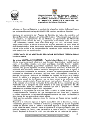 Dictamen favorable, con Texto Sustitutorio recaído en
                                  los Proyectos de Ley Nos. 856/2011-CP, 1118/2011-CR,
                                  1134/2011-CR, 1160/2011-CR, 1300/2011-CP, 1388/2012-
                                  PE, 1440/2012-CR, 1469/2012-CR y 1504/2012-CR, que
                                  propone la Ley de Reforma Magisterial.



referidas a la Reforma Magisterial y acordó invitar a la señora Ministra de Educación para
que sustente el Proyecto de Ley No 1388/2012-PE, remitido por el Poder Ejecutivo.

Asimismo, en cumplimiento del Acuerdo de Comisión, se invitó a los miembros del
Consejo Nacional de Educación, Decanos del Colegio de Profesores para que sustenten
sus iniciativas, al representante de las APAFAS, al representante del Movimiento
Magisterial Social Cristiano del Perú y especialistas en la materia, como los señores
León Trahtemberg Siederer, Javier Sota Nadal, Hugo Diaz Diaz, Idel Vexler Talledo,
Jorge Guillen Loayza; a efectos de contar con mayores elementos de juicio, antes de
emitir pronunciamiento sobre las iniciativas legislativas antes mencionadas. De la misma
manera se ha recibido a los representantes de profesores de las distintas regiones del
país, para conocer sus requerimientos.

PRESENTACION DE LA MINISTRA DE EDUCACIÓN LICENCIADA PATRICIA SALAS
O´Brien O´BRIEN.

 La señora MINISTRA DE EDUCACIÓN Patricia Salas O´Brien, el 03 de septiembre
del año en curso, concurrió al seno de esta Comisión dictaminadora y señaló que los
pilares de la política educativa son: mejor aprendizaje, desarrollo docente y gestión
moderna y descentralizada; que permiten desarrollar mejores condiciones de trabajo y
bienestar. Dijo que es importante fortalecer el sistema de evaluación, de formación y la
promoción de la innovación; resaltó la necesidad de mejorar las normas para el ingreso a
la carrera pública magisterial, los ascensos y aumento de ingresos previa evaluación, la
evaluación del desempeño, el acceso a cargos de mayor responsabilidad, los deberes y
derechos, los premios y estímulos, las sanciones, las causales del término de la relación
laboral, la política y la estructura remunerativa que fue comparada con la escala
remunerativa actual, las bonificaciones que se debe otorgar a los profesores y las
disposiciones complementarias finales, transitorias y derogatorias. Presentó un cuadro
de las escalas remunerativas mensuales de la propuesta de Ley, resaltando que los
incrementos que se otorgarían no serían menores a 100 soles, que dos tercios de ésta
será pensionable. Sobre los cesantes, manifestó que con la propuesta se estaría
obteniendo un incremento respecto de la Ley vigente.
Respecto a la progresividad del marco de buena docencia, el cual es entregado por el
Consejo Nacional de Evaluación, dijo que debe estar listo para fin de año. La intención
es buscar instrumentos y criterios para la evaluación docente con mayor confiabilidad. A
tales efectos, dijo que se crearán proyectos pilotos.
Indicó que los aguinaldos seguirán siendo los mismos, por fiestas patrias, navidad y
escolaridad.
Respecto a la evaluación dijo que el objetivo es equilibrar entre el desempeño, merito y
conocimiento, proponiendo sistemas de evaluación y desempeño que buscan mejorar la
calidad del docente. Sobre el Comité de Evaluación, dijo que se incluye representantes
de los padres de familia. Sobre el Comité de Vigilancia se incluye al gobernador para que
cuide los intereses del Estado, cuyos mecanismos se deben ir afinando. Con respecto al
Director Regional de Educación indicó que éste debe ser de confianza del gobierno
                                                                                      12
                 Edgar Zavaleta Portillo - http://edmate-ed.blogspot.com/
 