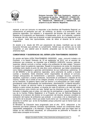 Dictamen favorable, con Texto Sustitutorio recaído en
                                  los Proyectos de Ley Nos. 856/2011-CP, 1118/2011-CR,
                                  1134/2011-CR, 1160/2011-CR, 1300/2011-CP, 1388/2012-
                                  PE, 1440/2012-CR, 1469/2012-CR y 1504/2012-CR, que
                                  propone la Ley de Reforma Magisterial.



regional, si son por concurso no responden a las directivas del Presidente Regional; en
consecuencia es pertinente que sea de confianza, en alusión a la autonomía de los
gobiernos regionales. Con respecto a la separación del docente, dijo que deben estar
basadas en la evaluación por desempeño, si desaprueba, se le va a capacitar, cuidando
el bienestar del niño, dado que el docente va estar acompañado de una capacitación y se
va a ofrecer hasta tres oportunidades, antes de retirar al docente de la carrera
magisterial.

En alusión a la deuda del 30% por preparación de clases, manifestó que se está
buscando fórmulas que permitan su cumplimiento. Señaló que por primera vez se está
incluyendo un piso salarial para el docente, propuesta que no fue incluida en las
anteriores leyes.

COMENTARIOS Y SUGERENCIAS DEL SEÑOR LEÓN TRAHTEMBERG SIEDERER

En opinión del Señor LEÓN TRAHTEMBERG SIEDERER, quien concurrió invitado a la
Comisión, a la Sesión Ordinaria de 10 de septiembre de 2012, con el volumen de
profesores que contamos, es imposible que el MINEDU (UGELES) conozca, estimule,
supervise, adecúe currículo y normas, evalúe a los profesores de cada colegio. Tampoco
lo pueden hacer los gobiernos regionales. Resaltó la importancia de contar con directores
confiables tanto desde el punto de vista ético como profesional, que deben empoderarse
como líderes pedagógicos y gerentes administrativos de sus instituciones autónomas. El
rol del MINEDU y de los gobiernos regionales, sería solamente de auditar y recabar
cuentas y resultados. Estos directores serían responsables de adecuar el currículo,
manejar presupuestos de mantenimiento y operación, conseguir recursos, convenios,
alquileres, supervisar y evaluar profesores, recomendar la contratación o despido de los
mismos, modelo que si existe en los colegios privados. Si el presupuesto estaría a cargo
de los directores, el gobierno fijaría costo por alumno y el presupuesto por cada colegio,
prorrateando costo individualizado de mantenimiento, administración y material educativo.
Según el número de alumnos habría la correspondiente asignación presupuestal y el
derecho a cierto número de plazas, un docente por cada 25 alumnos y en caso del medio
rural 8 alumnos como mínimo por aula. Señaló que los directores de hoy, no han sido
formados ni elegidos para el cargo, con este tipo de prerrogativas y responsabilidades; la
Ley de la Carrera Pública Magisterial ni el Proyecto de Ley de Reforma Magisterial
considera el rol decisivo del director en la supervisión del docente, tampoco considera la
evaluación del ingreso de profesores que postulan a una plaza o de su desempeño una
vez dentro de la escuela. Indicó que existe mucho temor por los directores corruptos, los
docentes no confían que se les de facultades porque presumen que no harían buen uso
de las mismas.
El Ministerio de Educación tiene programado para el año 2013, seleccionar a los
directores que tienen potencial, formarlos rigurosamente, evaluar sus condiciones éticas,
capacidades pedagógicas y de liderazgo y luego empoderarlos para que hagan bien su
trabajo en las instituciones educativas, en consecuencia es pertinente la inclusión de
todos estos conceptos en la norma.

                                                                                      13
                 Edgar Zavaleta Portillo - http://edmate-ed.blogspot.com/
 