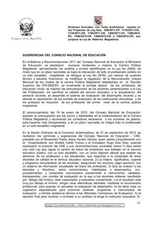 Dictamen favorable, con Texto Sustitutorio recaído en
                                  los Proyectos de Ley Nos. 856/2011-CP, 1118/2011-CR,
                                  1134/2011-CR, 1160/2011-CR, 1300/2011-CP, 1388/2012-
                                  PE, 1440/2012-CR, 1469/2012-CR y 1504/2012-CR, que
                                  propone la Ley de Reforma Magisterial.




SUGERENCIAS DEL CONSEJO NACIONAL DE EDUCACIÓN

En el Balance y Recomendaciones 2011 del Consejo Nacional de Educación al Ministerio
de Educación, se plantearon         acciones tendientes a mejorar la Carrera Pública
Magisterial, aprovechando los aciertos y errores identificados en la Ley No 29062, de
modo que en un plazo razonable se logre la interacción de todo el profesorado público en
un solo escalafón magisterial; se derogue la Ley No 29762, por carecer de sustento
técnico y estudios financieros, se modifique la regulación de la Remuneración Integra
Mensual de los niveles de la carrera Pública Magisterial establecidos en el Decreto
Supremo No 079-2009-EF, se incremente la jornada laboral de los profesores de
educación inicial, se mejoren las remuneraciones de los docentes pertenecientes a la Ley
del Profesorado, sin sacrificar la calidad del servicio educativo y la actualización del
personal docente; se desarrolle el sistema de evaluación del desempeño docente y se
atienda la capacitación de los comités de evaluación de las instituciones educativas y de
los procesos de inducción de los profesores del primer nivel de la carrera pública
magisterial.

El pronunciamiento del 19 de enero de 2012, del Consejo Nacional de Educación,
expresó su preocupación por los vacíos y debilidades en la implementación de la Carrera
Pública Magisterial y recomendó los correctivos necesarios a los procesos de gestión,
para hacerlos más transparentes, y en un plazo razonable se integre todo el profesorado
en un solo escalafón magisterial.

En la Sesión Ordinaria de la Comisión dictaminadora, de 21 de septiembre de 2012, se
recibieron las opiniones y sugerencias del Consejo Nacional de Educación - CNE,
presidido por el Reverendo Padre Jesús Herrero Gómez, quien asistió conjuntamente con
el Vicepresidente don Andrés Cardó Franco y el Consejero Hugo Díaz Díaz, quienes
expresaron la posición del CNE y sus recomendaciones puntuales fueron:1) Que exista
una sola Ley que regule la carrera de todos los profesores que trabajan en el servicio
educativo público, con un solo escalafón, con un único régimen laboral que respete los
derechos de los profesores y los estudiantes, que responda a la necesidad de tener
docentes de calidad en el servicio educativo nacional; 2) La mejora significativa, urgente
y progresiva remunerativa de los docentes, asegurando los recursos, pago oportuno, con
un sistema de información actualizado de todos los profesores; 3) Que se evalúen a los
docentes y directivos, sobre conocimientos, habilidades y desempeños; con
procedimientos y contenidos comunicados previamente e instrumentos validados,
transparentes; con comités de evaluación en la que si los docentes obtienen resultados
por debajo del mínimo, sean capacitados y evaluados nuevamente; y si el resultado está
muy por debajo el mínimo, tengan otras alternativas laborales, mediante la reconversión
profesional, para quienes no aprueben la evaluación de desempeño; 4) Se debe crear un
organismo especializado para promover políticas, programas e instrumentos de
evaluación y brindar asistencia técnica a las diferentes Comisiones de Evaluación, 5) la
decisión final para nombrar o contratar a un profesor la tenga la institución educativa; 6)

                                                                                       14
                 Edgar Zavaleta Portillo - http://edmate-ed.blogspot.com/
 
