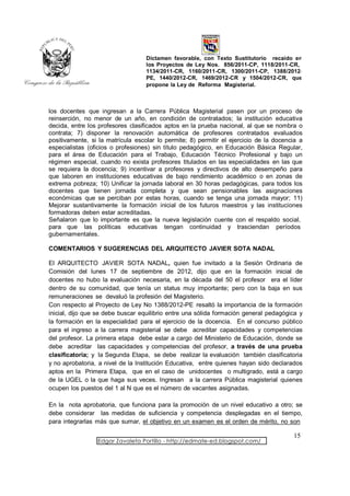 Dictamen favorable, con Texto Sustitutorio recaído en
                                   los Proyectos de Ley Nos. 856/2011-CP, 1118/2011-CR,
                                   1134/2011-CR, 1160/2011-CR, 1300/2011-CP, 1388/2012-
                                   PE, 1440/2012-CR, 1469/2012-CR y 1504/2012-CR, que
                                   propone la Ley de Reforma Magisterial.



los docentes que ingresan a la Carrera Pública Magisterial pasen por un proceso de
reinserción, no menor de un año, en condición de contratados; la institución educativa
decida, entre los profesores clasificados aptos en la prueba nacional, al que se nombra o
contrata; 7) disponer la renovación automática de profesores contratados evaluados
positivamente, si la matrícula escolar lo permite; 8) permitir el ejercicio de la docencia a
especialistas (oficios o profesiones) sin título pedagógico, en Educación Básica Regular,
para el área de Educación para el Trabajo, Educación Técnico Profesional y bajo un
régimen especial, cuando no exista profesores titulados en las especialidades en las que
se requiera la docencia; 9) incentivar a profesores y directivos de alto desempeño para
que laboren en instituciones educativas de bajo rendimiento académico o en zonas de
extrema pobreza; 10) Unificar la jornada laboral en 30 horas pedagógicas, para todos los
docentes que tienen jornada completa y que sean pensionables las asignaciones
económicas que se perciban por estas horas, cuando se tenga una jornada mayor; 11)
Mejorar sustantivamente la formación inicial de los futuros maestros y las instituciones
formadoras deben estar acreditadas.
Señalaron que lo importante es que la nueva legislación cuente con el respaldo social,
para que las políticas educativas tengan continuidad y trasciendan períodos
gubernamentales.

COMENTARIOS Y SUGERENCIAS DEL ARQUITECTO JAVIER SOTA NADAL

El ARQUITECTO JAVIER SOTA NADAL, quien fue invitado a la Sesión Ordinaria de
Comisión del lunes 17 de septiembre de 2012, dijo que en la formación inicial de
docentes no hubo la evaluación necesaria, en la década del 50 el profesor era el líder
dentro de su comunidad, que tenía un status muy importante; pero con la baja en sus
remuneraciones se devaluó la profesión del Magisterio.
Con respecto al Proyecto de Ley No 1388/2012-PE resaltó la importancia de la formación
inicial, dijo que se debe buscar equilibrio entre una sólida formación general pedagógica y
la formación en la especialidad para el ejercicio de la docencia. En el concurso público
para el ingreso a la carrera magisterial se debe acreditar capacidades y competencias
del profesor. La primera etapa debe estar a cargo del Ministerio de Educación, donde se
debe acreditar las capacidades y competencias del profesor, a través de una prueba
clasificatoria; y la Segunda Etapa, se debe realizar la evaluación también clasificatoria
y no aprobatoria, a nivel de la Institución Educativa, entre quienes hayan sido declarados
aptos en la Primera Etapa, que en el caso de unidocentes o multigrado, está a cargo
de la UGEL o la que haga sus veces. Ingresan a la carrera Pública magisterial quienes
ocupen los puestos del 1 al N que es el número de vacantes asignadas.

En la nota aprobatoria, que funciona para la promoción de un nivel educativo a otro; se
debe considerar las medidas de suficiencia y competencia desplegadas en el tiempo,
para integrarlas más que sumar, el objetivo en un examen es el orden de mérito, no son

                                                                                        15
                 Edgar Zavaleta Portillo - http://edmate-ed.blogspot.com/
 