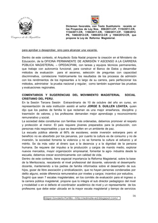 Dictamen favorable, con Texto Sustitutorio recaído en
                                  los Proyectos de Ley Nos. 856/2011-CP, 1118/2011-CR,
                                  1134/2011-CR, 1160/2011-CR, 1300/2011-CP, 1388/2012-
                                  PE, 1440/2012-CR, 1469/2012-CR y 1504/2012-CR, que
                                  propone la Ley de Reforma Magisterial.



para aprobar o desaprobar, sino para alcanzar una vacante.

Dentro de este contexto, el Arquitecto Sota Nadal propone la creación en el Ministerio de
Educación, de la OFICINA PERMANENTE DE ADMISIÓN Y ASCENSO A LA CARRERA
PÚBLICA MAGISTERIAL – OPEDACPAM, con tareas y equipos técnicos permanentes,
que trabaje con autonomía funcional, para construir el Banco de Datos y desarrollar
métodos de evaluación para el ascenso, selección de preguntas con capacidad
discriminativa, correlacione históricamente los resultados de los procesos de admisión
con los rendimientos de los ingresantes a lo largo de su carrera, para perfeccionar los
métodos, administrar la prueba nacional y regular; como también supervisar las pruebas
y evaluaciones regionales.

COMENTARIOS Y SUGERENCIAS DEL MOVIMIENTO MAGISTERIAL                                SOCIAL
CRISTIANO DEL PERU.
En la Sesión Tercera Sesión Extraordinaria de 10 de octubre del año en curso, en
representación de esta institución asistió el señor JORGE S. GUILLEN LOAYZA, quien
dijo que los padres de familia lo que reclaman es una mejor enseñanza, disciplina y
trasmisión de valores; y los profesores demandan mejor aprendizaje y reconocimiento
remunerativo y social.
La sociedad debe constituirse con familias más ordenadas, debemos promover el respeto
y protección al menor. El país requiere jóvenes preparados para la producción, con
personas más responsables y que se desarrollen en un ambiente de paz.
La escuela pública atiende al 66% de escolares; existe inversión extranjera pero el
beneficio no es absorbido por los peruanos, por cuanto la cultura es de consumo y no de
inversión, la sociedad fomenta la violencia y no se fomenta la cultura al esfuerzo y al
mérito. Se da más valor al dinero que a la decencia y a la dignidad de la persona
humana. Se requiere dar impulso a la producción y cargos de mando medio, explorar
nuevos mercados, mayor organización empresarial, fomentar la agro- industria desde la
escuela, debemos crecer económicamente con calidad de vida.
Dentro de este contexto, tiene especial importancia la Reforma Magisterial, sobre la base
de la Meritocracia, rescatando el nivel profesional del docente, valorando el desempeño
docente, manteniendo a los padres de familia informados sobre el desempeño de sus
hijos, gozar de libre asociación y sindicalización, que no hayan personas condenadas por
delito alguno, existe diferencia remunerativa por niveles y cargos; incentivo por estudios.
Sugirió que sean 7 escalas magisteriales; en los comités de evaluación para el ingreso a
la carrera pública magisterial, propone que lo integre el sub director pedagógico del nivel
y modalidad o en si defecto el coordinador académico de nivel y un representante de los
profesores que debe estar ubicada en la mayor escala magisterial y tiempo de servicios

                                                                                       16
                 Edgar Zavaleta Portillo - http://edmate-ed.blogspot.com/
 