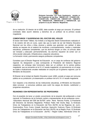Dictamen favorable, con Texto Sustitutorio recaído en
                                  los Proyectos de Ley Nos. 856/2011-CP, 1118/2011-CR,
                                  1134/2011-CR, 1160/2011-CR, 1300/2011-CP, 1388/2012-
                                  PE, 1440/2012-CR, 1469/2012-CR y 1504/2012-CR, que
                                  propone la Ley de Reforma Magisterial.



de su institución. El director de la UGEL debe acceder al cargo por concurso. El profesor
contratado debe asumir deberes y derechos de un profesor de la primera escala
magisterial.

COMENTARIOS Y SUGERENCIAS DEL DOCTOR IDEL VEXLER
El doctor Idel Vexler Talledo, fue invitado a la Segunda Sesión Extraordinaria realizada el
5 de octubre del año en curso, quien dijo que la razón de ser del Sistema Educativo
Nacional son los niños y niñas, jóvenes y adultos que aprendan con calidad. A tales
efectos se requiere de un sistema de monitoreo y acompañamiento, medios y materiales
educativos, profesores competentes, que los alumnos tengan un tutor, el currículo debe
ser revisado y adecuado permanentemente, los alumnos requieren de contar con un
clima escolar adecuado, infraestructura y espacios educativos.
La formación inicial y permanente asegura profesores competentes.

Considera que el Director Regional de Educación es un cargo de confianza del gobierno
regional. Su designación y cese corresponde al Presidente del Gobierno Regional
respectivo, sin embargo éste funcionario debe ser un profesor de la carrera pública
magisterial, que se encuentre en la IV o V escala magisterial y la permanencia en el cargo
se sujete a evaluaciones anuales realizadas en conjunto por el gobierno regional y por el
Ministerio de Educación.

El Director de la Unidad de Gestión Educativa Local -UGEL accede al cargo por concurso
público en su jurisdicción y la desempeña un profesor de la III, IV o V escala magisterial.

Con respecto a los directivos de las instituciones educativas, el Ministerio de Educación
debe convocar a concursos públicos para cubrir los cargos de director, subdirector y
programas educativos.

REUNIONES CON REPRESENTANTES DE PROFESORES

Con el propósito de tener un amplio conocimiento de la situación del profesorado a nivel
nacional, la Presidencia de la Comisión recibió a representantes de los profesores como:
1)Secretario Nacional del CEN del SUTEP, señor René Ramírez Puerta, 2) Presidente
del Directorio de Derrama Magisterial, Profesor Pablo Heli Ocoña Alejo, 3) Sindicato
Único de Trabajadores en la Educación del Perú (SUTE) de las Regiones de: Junín,
Huancavelica, Puno, Cuzco, Ucayali, Apurímac, Ayacucho, Huánuco, Pasco, 4) Sindicato
Único de Trabajadores en la Educación del Perú (SUTE) de la Región Piura, 5) Sindicato
Único de Trabajadores en la Educación (SUTE) – Región Callao, 6)Sindicato Único de

                                                                                       17
                 Edgar Zavaleta Portillo - http://edmate-ed.blogspot.com/
 