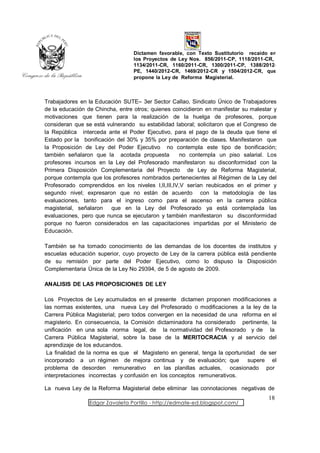 Dictamen favorable, con Texto Sustitutorio recaído en
                                  los Proyectos de Ley Nos. 856/2011-CP, 1118/2011-CR,
                                  1134/2011-CR, 1160/2011-CR, 1300/2011-CP, 1388/2012-
                                  PE, 1440/2012-CR, 1469/2012-CR y 1504/2012-CR, que
                                  propone la Ley de Reforma Magisterial.



Trabajadores en la Educación SUTE– 3er Sector Callao, Sindicato Único de Trabajadores
de la educación de Chincha, entre otros; quienes coincidieron en manifestar su malestar y
motivaciones que tienen para la realización de la huelga de profesores, porque
consideran que se está vulnerando su estabilidad laboral; solicitaron que el Congreso de
la República interceda ante el Poder Ejecutivo, para el pago de la deuda que tiene el
Estado por la bonificación del 30% y 35% por preparación de clases. Manifestaron que
la Proposición de Ley del Poder Ejecutivo no contempla este tipo de bonificación;
también señalaron que la acotada propuesta          no contempla un piso salarial. Los
profesores incursos en la Ley del Profesorado manifestaron su disconformidad con la
Primera Disposición Complementaria del Proyecto de Ley de Reforma Magisterial,
porque contempla que los profesores nombrados pertenecientes al Régimen de la Ley del
Profesorado comprendidos en los niveles I,II,III,IV,V serían reubicados en el primer y
segundo nivel; expresaron que no están de acuerdo con la metodología de las
evaluaciones, tanto para el ingreso como para el ascenso en la carrera pública
magisterial, señalaron   que en la Ley del Profesorado ya está contemplada las
evaluaciones, pero que nunca se ejecutaron y también manifestaron su disconformidad
porque no fueron considerados en las capacitaciones impartidas por el Ministerio de
Educación.

También se ha tomado conocimiento de las demandas de los docentes de institutos y
escuelas educación superior, cuyo proyecto de Ley de la carrera pública está pendiente
de su remisión por parte del Poder Ejecutivo, como lo dispuso la Disposición
Complementaria Única de la Ley No 29394, de 5 de agosto de 2009.

ANALISIS DE LAS PROPOSICIONES DE LEY

Los Proyectos de Ley acumulados en el presente dictamen proponen modificaciones a
las normas existentes, una nueva Ley del Profesorado o modificaciones a la ley de la
Carrera Pública Magisterial; pero todos convergen en la necesidad de una reforma en el
magisterio. En consecuencia, la Comisión dictaminadora ha considerado pertinente, la
unificación en una sola norma legal, de la normatividad del Profesorado y de la
Carrera Pública Magisterial, sobre la base de la MERITOCRACIA y al servicio del
aprendizaje de los educandos.
 La finalidad de la norma es que el Magisterio en general, tenga la oportunidad de ser
incorporado a un régimen de mejora continua y de evaluación; que supere el
problema de desorden remunerativo en las planillas actuales, ocasionado por
interpretaciones incorrectas y confusión en los conceptos remunerativos.

La nueva Ley de la Reforma Magisterial debe eliminar las connotaciones negativas de
                                                                                     18
                 Edgar Zavaleta Portillo - http://edmate-ed.blogspot.com/
 