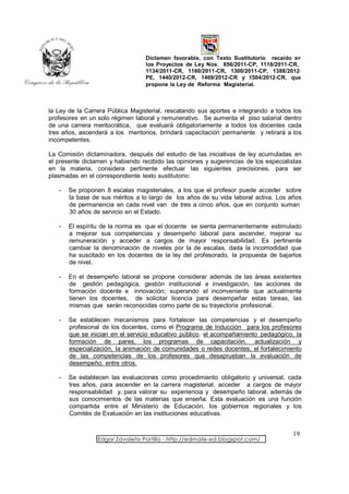 Dictamen favorable, con Texto Sustitutorio recaído en
                                  los Proyectos de Ley Nos. 856/2011-CP, 1118/2011-CR,
                                  1134/2011-CR, 1160/2011-CR, 1300/2011-CP, 1388/2012-
                                  PE, 1440/2012-CR, 1469/2012-CR y 1504/2012-CR, que
                                  propone la Ley de Reforma Magisterial.



la Ley de la Carrera Pública Magisterial, rescatando sus aportes e integrando a todos los
profesores en un solo régimen laboral y remunerativo. Se aumenta el piso salarial dentro
de una carrera meritocrática, que evaluará obligatoriamente a todos los docentes cada
tres años, ascenderá a los meritorios, brindará capacitación permanente y retirará a los
incompetentes.

La Comisión dictaminadora, después del estudio de las iniciativas de ley acumuladas en
el presente dictamen y habiendo recibido las opiniones y sugerencias de los especialistas
en la materia, considera pertinente efectuar las siguientes precisiones, para ser
plasmadas en el correspondiente texto sustitutorio:

   -   Se proponen 8 escalas magisteriales, a los que el profesor puede acceder sobre
       la base de sus méritos a lo largo de los años de su vida laboral activa. Los años
       de permanencia en cada nivel van de tres a cinco años, que en conjunto suman
       30 años de servicio en el Estado.

   -   El espíritu de la norma es que el docente se sienta permanentemente estimulado
       a mejorar sus competencias y desempeño laboral para ascender, mejorar su
       remuneración y acceder a cargos de mayor responsabilidad. Es pertinente
       cambiar la denominación de niveles por la de escalas, dada la incomodidad que
       ha suscitado en los docentes de la ley del profesorado, la propuesta de bajarlos
       de nivel.

   -   En el desempeño laboral se propone considerar además de las áreas existentes
       de gestión pedagógica, gestión institucional e investigación, las acciones de
       formación docente e innovación; superando el inconveniente que actualmente
       tienen los docentes, de solicitar licencia para desempeñar estas tareas, las
       mismas que serán reconocidas como parte de su trayectoria profesional.

   -   Se establecen mecanismos para fortalecer las competencias y el desempeño
       profesional de los docentes, como el Programa de Inducción para los profesores
       que se inician en el servicio educativo público, el acompañamiento pedagógico, la
       formación de pares, los programas de capacitación, actualización y
       especialización, la animación de comunidades o redes docentes, el fortalecimiento
       de las competencias de los profesores que desaprueban la evaluación de
       desempeño, entre otros.

   -   Se establecen las evaluaciones como procedimiento obligatorio y universal, cada
       tres años, para ascender en la carrera magisterial, acceder a cargos de mayor
       responsabilidad y, para valorar su experiencia y desempeño laboral, además de
       sus conocimientos de las materias que enseña. Esta evaluación es una función
       compartida entre el Ministerio de Educación, los gobiernos regionales y los
       Comités de Evaluación en las instituciones educativas.


                                                                                     19
                 Edgar Zavaleta Portillo - http://edmate-ed.blogspot.com/
 
