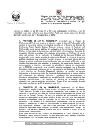 Dictamen favorable, con Texto Sustitutorio recaído en
                                 los Proyectos de Ley Nos. 856/2011-CP, 1118/2011-CR,
                                 1134/2011-CR, 1160/2011-CR, 1300/2011-CP, 1388/2012-
                                 PE, 1440/2012-CR, 1469/2012-CR y 1504/2012-CR, que
                                 propone la Ley de Reforma Magisterial.



ordinaria de trabajo es de 24 horas, 30 y 40 horas pedagógicas semanales, según la
modalidad, nivel, ciclo y el cargo que desempeñen. Pasó para estudio solamente de esta
Comisión, con Decreto de 17 de septiembre de 2012.


      3.- PROYECTO DE LEY No 1469/2012.CP, presentado por el Colegio de
      Profesores del Perú, que propone la Ley que mejora la Ley del Profesorado en lo
      referido a su carrera pública. La iniciativa suscrita por el Decano del Colegio de
      Profesores Ángel Agustín Salazar Piscoya, propone normar el Régimen del
      Profesorado como carrera pública, en cualquiera de los niveles de la Educación
      Básica, en las áreas de la docencia, administración e investigación, docentes de
      educación técnico productiva. Se establece el concepto de Profesor, el marco
      ético del ejercicio de la profesión, la finalidad de la Carreara Pública del
      profesorado, cinco niveles y áreas de desempeño laboral, el ingreso a la carrera
      pública magisterial, sus requisitos. También propone el concurso público para el
      ingreso a cargos en el área de administración, que comprende al Director y sub
      director, los requisitos para postular, la evaluación del desempeño laboral, tanto
      como docente o directivo, convocado por el gobierno regional en coordinación
      con el MINEDU, a cargo de una comisión especial designada por el Consejo
      Educativo Institucional e integrada por un representante del Colegio de Profesores
      y otro miembro del Sindicato Magisterial. Asimismo se regulan los cargos
      jerárquicos y de Asesoramiento. Se desarrolla la evaluación de la carrera pública
      del profesorado, los deberes, estímulos y sanciones, las remuneraciones e
      incentivos, asignaciones, bonificaciones, jornada laboral y régimen vacacional, las
      acciones administrativas y de personal, el término de la relación laboral,
      disposiciones complementarias, transitorias y finales. Pasó para estudio de esta
      Comisión, con Decreto de 05 de septiembre de 2012.

      4.- PROYECTO DE LEY No 1440/2012-CR, presentado por el Grupo
      Parlamentario Acción Popular- Frente Amplio, a iniciativa del señor congresista
      Yonhy Lescano Ancieta y otros señores congresistas, que propone la Ley de
      derechos y beneficios laborales del personal docente contratado que presta sus
      servicios al Estado Peruano. Se propone autorizar el nombramiento de los
      profesores contratados en el sector público a nivel nacional, que han realizado
      estudios presenciales para la obtención de su título profesional, en forma
      progresiva y de acuerdo a la disponibilidad presupuestal, que se encuentren
      prestando servicios en la condición de contratados por el Ministerio de Educación,
      sus organismos públicos y las direcciones regionales de educación de los
      gobiernos regionales, bajo cualquier modalidad, preferentemente en zonas de
      pobreza y de extrema pobreza, durante tres años continuos o cuatro años no
      consecutivos, como mínimo.
      Pasó para estudio de las Comisión de Presupuesto y Cuenta General de la
      República, como primera Comisión y a esta Comisión como segunda Comisión
      dictaminadora, con Decreto de 03 de septiembre de 2012.

                                                                                       2
              Edgar Zavaleta Portillo - http://edmate-ed.blogspot.com/
 