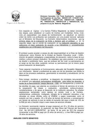 Dictamen favorable, con Texto Sustitutorio recaído en
                                 los Proyectos de Ley Nos. 856/2011-CP, 1118/2011-CR,
                                 1134/2011-CR, 1160/2011-CR, 1300/2011-CP, 1388/2012-
                                 PE, 1440/2012-CR, 1469/2012-CR y 1504/2012-CR, que
                                 propone la Ley de Reforma Magisterial.



  -   Con respecto al ingreso a la Carrera Pública Magisterial, se deben considerar
      dos etapas, para establecer un cuadro de meritos, por modalidad, forma, nivel,
      ciclo y/o especialidad. Las plazas de nombramiento se adjudican en estricto
      orden de mérito Los profesores son evaluados con una prueba nacional aplicada
      por el Ministerio de Educación. La Comisión dictaminadora recomienda que la
      primera etapa de la evaluación se limite a declarar apto al profesor y en la
      segunda etapa, sea el comité de evaluación en la institución educativa la que
      seleccione al mejor postulante de acuerdo a los indicadores y procedimientos
      establecidos por el Ministerio de Educación.


  -   El profesor puede acceder a cargos de alta responsabilidad en el Área de Gestión
      Institucional, como Director de la Unidad de Gestión Educativa Local - UGEL,
      director de gestión pedagógica y especialistas de educación; sobre la base de sus
      méritos y previo proceso evaluativo. Se establece que para postular a un puesto
      de director o subdirector tiene que ser profesor del 3er nivel. La permanencia en
      el cargo es de tres años, pudiendo renovar su permanencia por el mismo plazo
      previa evaluación de desempeño.

  -   Tiene especial importancia el funcionamiento adecuado del Escalafón Magisterial
      con información laboral y profesional de cada uno de los docentes que facilite la
      labor en los procesos evaluativos, garantizando la veracidad y actualización de los
      documentos.

  -   Para corregir, reordenar y simplificar la dispersión de conceptos remunerativos,
      se propone una estructura remunerativa simplificada para todos los docentes, a
      través de la Remuneración Integra Mensual – RIM, con transparencia y control de
      las planillas de pago, que además se considera el tiempo de servicios en el aula,
      la preparación de clases y evaluación, actividades extracurriculares
      complementarias y de apoyo al desarrollo de la institución educativa. Se añaden
      asignaciones temporales como labores en ámbito rural y de frontera,
      características unidocente, multigrado, bilingüe de la institución educativa y las
      ubicadas en zonas difíciles como el VRAEM; y pagos ocasionales como el
      subsidio por luto y sepelio, 25 y 30 años de tiempo de servicios y compensación
      por tiempo de servicios la que se recibe al momento del cese a razón de 14% de
      la RIM por año o fracción mayor a seis meses de servicios oficiales.

  -   La Comisión recomienda mejorar el pago ocasional por 25 y 30 años de servicio,
      tomando en consideración la resolución de Sala Plena del Tribunal del Servicio
      Civil No 001-2011-SERVIR/TSC, de fecha 18 de junio de 2011.Se propone
      incrementar a dos RIM el pago por 25 años de servicio y a tres RIM el pago por
      30 años de servicios.

ANÁLISIS COSTO BENEFICIO
                                                                                     20
                Edgar Zavaleta Portillo - http://edmate-ed.blogspot.com/
 