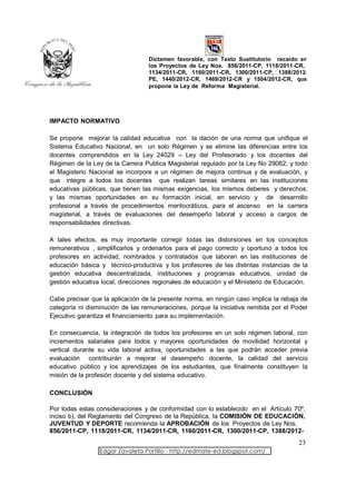 Dictamen favorable, con Texto Sustitutorio recaído en
                                  los Proyectos de Ley Nos. 856/2011-CP, 1118/2011-CR,
                                  1134/2011-CR, 1160/2011-CR, 1300/2011-CP, 1388/2012-
                                  PE, 1440/2012-CR, 1469/2012-CR y 1504/2012-CR, que
                                  propone la Ley de Reforma Magisterial.




IMPACTO NORMATIVO

Se propone mejorar la calidad educativa con la dación de una norma que unifique el
Sistema Educativo Nacional, en un solo Régimen y se elimine las diferencias entre los
docentes comprendidos en la Ley 24029 – Ley del Profesorado y los docentes del
Régimen de la Ley de la Carrera Publica Magisterial regulado por la Ley No 29062; y todo
el Magisterio Nacional se incorpore a un régimen de mejora continua y de evaluación, y
que integre a todos los docentes que realizan tareas similares en las instituciones
educativas públicas, que tienen las mismas exigencias, los mismos deberes y derechos;
y las mismas oportunidades en su formación inicial, en servicio y de desarrollo
profesional a través de procedimientos meritocráticos, para el ascenso en la carrera
magisterial, a través de evaluaciones del desempeño laboral y acceso a cargos de
responsabilidades directivas.

A tales efectos, es muy importante corregir todas las distorsiones en los conceptos
remunerativos , simplificarlos y ordenarlos para el pago correcto y oportuno a todos los
profesores en actividad, nombrados y contratados que laboran en las instituciones de
educación básica y técnico-productiva y los profesores de las distintas instancias de la
gestión educativa descentralizada, instituciones y programas educativos, unidad de
gestión educativa local, direcciones regionales de educación y el Ministerio de Educación.

Cabe precisar que la aplicación de la presente norma, en ningún caso implica la rebaja de
categoría ni disminución de las remuneraciones, porque la iniciativa remitida por el Poder
Ejecutivo garantiza el financiamiento para su implementación.

En consecuencia, la integración de todos los profesores en un solo régimen laboral, con
incrementos salariales para todos y mayores oportunidades de movilidad horizontal y
vertical durante su vida laboral activa, oportunidades a las que podrán acceder previa
evaluación contribuirán a mejorar el desempeño docente, la calidad del servicio
educativo público y los aprendizajes de los estudiantes, que finalmente constituyen la
misión de la profesión docente y del sistema educativo.

CONCLUSIÓN

Por todas estas consideraciones y de conformidad con lo establecido en el Artículo 70º,
inciso b), del Reglamento del Congreso de la República, la COMISIÓN DE EDUCACIÓN,
JUVENTUD Y DEPORTE recomienda la APROBACIÓN de los Proyectos de Ley Nos.
856/2011-CP, 1118/2011-CR, 1134/2011-CR, 1160/2011-CR, 1300/2011-CP, 1388/2012-
                                                                                      23
                 Edgar Zavaleta Portillo - http://edmate-ed.blogspot.com/
 