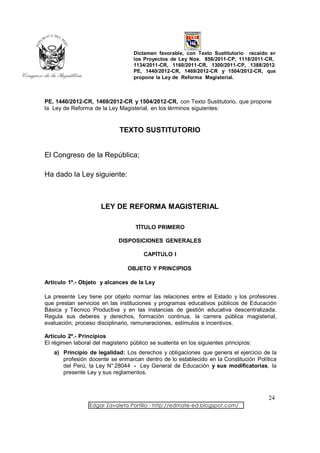 Dictamen favorable, con Texto Sustitutorio recaído en
                                   los Proyectos de Ley Nos. 856/2011-CP, 1118/2011-CR,
                                   1134/2011-CR, 1160/2011-CR, 1300/2011-CP, 1388/2012-
                                   PE, 1440/2012-CR, 1469/2012-CR y 1504/2012-CR, que
                                   propone la Ley de Reforma Magisterial.



PE, 1440/2012-CR, 1469/2012-CR y 1504/2012-CR, con Texto Sustitutorio, que propone
la Ley de Reforma de la Ley Magisterial, en los términos siguientes:


                              TEXTO SUSTITUTORIO


El Congreso de la República;

Ha dado la Ley siguiente:



                      LEY DE REFORMA MAGISTERIAL

                                    TÍTULO PRIMERO

                             DISPOSICIONES GENERALES

                                       CAPÍTULO I

                                 OBJETO Y PRINCIPIOS

Artículo 1º.- Objeto y alcances de la Ley

La presente Ley tiene por objeto normar las relaciones entre el Estado y los profesores
que prestan servicios en las instituciones y programas educativos públicos de Educación
Básica y Técnico Productiva y en las instancias de gestión educativa descentralizada.
Regula sus deberes y derechos, formación continua, la carrera pública magisterial,
evaluación, proceso disciplinario, remuneraciones, estímulos e incentivos.

Artículo 2º.- Principios
El régimen laboral del magisterio público se sustenta en los siguientes principios:
   a) Principio de legalidad: Los derechos y obligaciones que genera el ejercicio de la
      profesión docente se enmarcan dentro de lo establecido en la Constitución Política
      del Perú, la Ley N° 28044 - Ley General de Educación y sus modificatorias, la
      presente Ley y sus reglamentos.



                                                                                      24
                  Edgar Zavaleta Portillo - http://edmate-ed.blogspot.com/
 