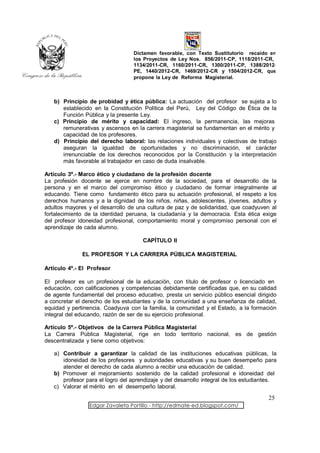 Dictamen favorable, con Texto Sustitutorio recaído en
                                  los Proyectos de Ley Nos. 856/2011-CP, 1118/2011-CR,
                                  1134/2011-CR, 1160/2011-CR, 1300/2011-CP, 1388/2012-
                                  PE, 1440/2012-CR, 1469/2012-CR y 1504/2012-CR, que
                                  propone la Ley de Reforma Magisterial.



   b) Principio de probidad y ética pública: La actuación del profesor se sujeta a lo
      establecido en la Constitución Política del Perú, Ley del Código de Ética de la
      Función Pública y la presente Ley.
   c) Principio de mérito y capacidad: El ingreso, la permanencia, las mejoras
      remunerativas y ascensos en la carrera magisterial se fundamentan en el mérito y
      capacidad de los profesores.
   d) Principio del derecho laboral: las relaciones individuales y colectivas de trabajo
      aseguran la igualdad de oportunidades y no discriminación, el carácter
      irrenunciable de los derechos reconocidos por la Constitución y la interpretación
      más favorable al trabajador en caso de duda insalvable.

Artículo 3º.- Marco ético y ciudadano de la profesión docente
La profesión docente se ejerce en nombre de la sociedad, para el desarrollo de la
persona y en el marco del compromiso ético y ciudadano de formar integralmente al
educando. Tiene como fundamento ético para su actuación profesional, el respeto a los
derechos humanos y a la dignidad de los niños, niñas, adolescentes, jóvenes, adultos y
adultos mayores y el desarrollo de una cultura de paz y de solidaridad, que coadyuven al
fortalecimiento de la identidad peruana, la ciudadanía y la democracia. Esta ética exige
del profesor idoneidad profesional, comportamiento moral y compromiso personal con el
aprendizaje de cada alumno.

                                     CAPÍTULO II

              EL PROFESOR Y LA CARRERA PÚBLICA MAGISTERIAL

Artículo 4º.- El Profesor

El profesor es un profesional de la educación, con título de profesor o licenciado en
educación, con calificaciones y competencias debidamente certificadas que, en su calidad
de agente fundamental del proceso educativo, presta un servicio público esencial dirigido
a concretar el derecho de los estudiantes y de la comunidad a una enseñanza de calidad,
equidad y pertinencia. Coadyuva con la familia, la comunidad y el Estado, a la formación
integral del educando, razón de ser de su ejercicio profesional.

Artículo 5º.- Objetivos de la Carrera Pública Magisterial
La Carrera Pública Magisterial, rige en todo territorio nacional, es de gestión
descentralizada y tiene como objetivos:

   a) Contribuir a garantizar la calidad de las instituciones educativas públicas, la
      idoneidad de los profesores y autoridades educativas y su buen desempeño para
      atender el derecho de cada alumno a recibir una educación de calidad.
   b) Promover el mejoramiento sostenido de la calidad profesional e idoneidad del
      profesor para el logro del aprendizaje y del desarrollo integral de los estudiantes.
   c) Valorar el mérito en el desempeño laboral.

                                                                                      25
                 Edgar Zavaleta Portillo - http://edmate-ed.blogspot.com/
 