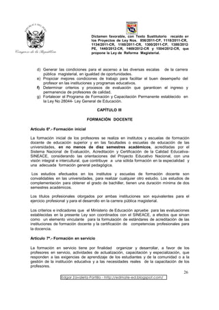 Dictamen favorable, con Texto Sustitutorio recaído en
                                   los Proyectos de Ley Nos. 856/2011-CP, 1118/2011-CR,
                                   1134/2011-CR, 1160/2011-CR, 1300/2011-CP, 1388/2012-
                                   PE, 1440/2012-CR, 1469/2012-CR y 1504/2012-CR, que
                                   propone la Ley de Reforma Magisterial.



   d) Generar las condiciones para el ascenso a las diversas escalas de la carrera
      pública magisterial, en igualdad de oportunidades.
   e) Propiciar mejores condiciones de trabajo para facilitar el buen desempeño del
      profesor en las instituciones y programas educativos.
   f) Determinar criterios y procesos de evaluación que garanticen el ingreso y
      permanencia de profesores de calidad.
   g) Fortalecer el Programa de Formación y Capacitación Permanente establecido en
      la Ley No 28044- Ley General de Educación.

                                      CAPÍTULO III

                                  FORMACIÓN DOCENTE

Artículo 6º.- Formación inicial

La formación inicial de los profesores se realiza en institutos y escuelas de formación
docente de educación superior y en las facultades o escuelas de educación de las
universidades, en no menos de diez semestres académicos, acreditadas por el
Sistema Nacional de Evaluación, Acreditación y Certificación de la Calidad Educativa-
SINEACE, considerando las orientaciones del Proyecto Educativo Nacional, con una
visión integral e intercultural, que contribuye a una sólida formación en la especialidad y
una adecuada formación general pedagógica.

 Los estudios efectuados en los institutos y escuelas de formación docente son
convalidables en las universidades, para realizar cualquier otro estudio. Los estudios de
complementación para obtener el grado de bachiller, tienen una duración mínima de dos
semestres académicos.

Los títulos profesionales otorgados por ambas instituciones son equivalentes para el
ejercicio profesional y para el desarrollo en la carrera pública magisterial.

Los criterios e indicadores que el Ministerio de Educación apruebe para las evaluaciones
establecidas en la presente Ley son coordinados con el SINEACE, a efectos que sirvan
como un elemento vinculante para la formulación de estándares de acreditación de las
instituciones de formación docente y la certificación de competencias profesionales para
la docencia.

Artículo 7º.- Formación en servicio

La formación en servicio tiene por finalidad organizar y desarrollar, a favor de los
profesores en servicio, actividades de actualización, capacitación y especialización, que
responden a las exigencias de aprendizaje de los estudiantes y de la comunidad o a la
gestión de la institución educativa y a las necesidades reales de la capacitación de los
profesores.
                                                                                       26
                 Edgar Zavaleta Portillo - http://edmate-ed.blogspot.com/
 