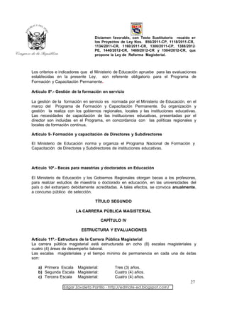 Dictamen favorable, con Texto Sustitutorio recaído en
                                 los Proyectos de Ley Nos. 856/2011-CP, 1118/2011-CR,
                                 1134/2011-CR, 1160/2011-CR, 1300/2011-CP, 1388/2012-
                                 PE, 1440/2012-CR, 1469/2012-CR y 1504/2012-CR, que
                                 propone la Ley de Reforma Magisterial.



Los criterios e indicadores que el Ministerio de Educación apruebe para las evaluaciones
establecidas en la presente Ley, son referente obligatorio para el Programa de
Formación y Capacitación Permanente.

Artículo 8º.- Gestión de la formación en servicio

La gestión de la formación en servicio es normada por el Ministerio de Educación, en el
marco del Programa de Formación y Capacitación Permanente. Su organización y
gestión la realiza con los gobiernos regionales, locales y las instituciones educativas.
Las necesidades de capacitación de las instituciones educativas, presentadas por el
director son incluidas en el Programa, en concordancia con las políticas regionales y
locales de formación continua.

Artículo 9- Formación y capacitación de Directores y Subdirectores

El Ministerio de Educación norma y organiza el Programa Nacional de Formación y
Capacitación de Directores y Subdirectores de instituciones educativas.



Artículo 10º.- Becas para maestrías y doctorados en Educación

El Ministerio de Educación y los Gobiernos Regionales otorgan becas a los profesores,
para realizar estudios de maestría o doctorado en educación, en las universidades del
país o del extranjero debidamente acreditadas. A tales efectos, se convoca anualmente,
a concurso público de selección.

                                  TÍTULO SEGUNDO

                       LA CARRERA PÚBLICA MAGISTERIAL

                                    CAPÍTULO IV

                          ESTRUCTURA Y EVALUACIONES

Artículo 11º.- Estructura de la Carrera Pública Magisterial
La carrera pública magisterial está estructurada en ocho (8) escalas magisteriales y
cuatro (4) áreas de desempeño laboral.
Las escalas magisteriales y el tiempo mínimo de permanencia en cada una de éstas
son:

   a) Primera Escala Magisterial:           Tres (3) años.
   b) Segunda Escala Magisterial:           Cuatro (4) años.
   c) Tercera Escala Magisterial:           Cuatro (4) años.
                                                                                    27
                 Edgar Zavaleta Portillo - http://edmate-ed.blogspot.com/
 