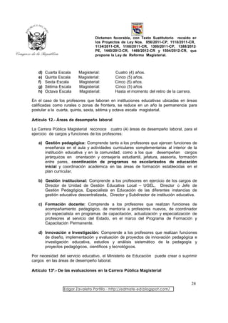 Dictamen favorable, con Texto Sustitutorio recaído en
                                 los Proyectos de Ley Nos. 856/2011-CP, 1118/2011-CR,
                                 1134/2011-CR, 1160/2011-CR, 1300/2011-CP, 1388/2012-
                                 PE, 1440/2012-CR, 1469/2012-CR y 1504/2012-CR, que
                                 propone la Ley de Reforma Magisterial.



   d)   Cuarta Escala   Magisterial:        Cuatro (4) años.
   e)   Quinta Escala   Magisterial:        Cinco (5) años.
   f)   Sexta Escala    Magisterial:        Cinco (5) años.
   g)   Sétima Escala   Magisterial:        Cinco (5) años
   h)   Octava Escala   Magisterial:        Hasta el momento del retiro de la carrera.

En el caso de los profesores que laboran en instituciones educativas ubicadas en áreas
calificadas como rurales o zonas de frontera, se reduce en un año la permanencia para
postular a la cuarta, quinta, sexta, sétima y octava escala magisterial.

Artículo 12.- Áreas de desempeño laboral

La Carrera Pública Magisterial reconoce cuatro (4) áreas de desempeño laboral, para el
ejercicio de cargos y funciones de los profesores:

   a) Gestión pedagógica: Comprende tanto a los profesores que ejercen funciones de
      enseñanza en el aula y actividades curriculares complementarias al interior de la
      institución educativa y en la comunidad, como a los que desempeñan cargos
      jerárquicos en orientación y consejería estudiantil, jefatura, asesoría, formación
      entre pares, coordinación de programas no escolarizados de educación
      inicial y coordinación académica en las áreas de formación establecidas en el
      plan curricular.

   b) Gestión institucional: Comprende a los profesores en ejercicio de los cargos de
      Director de Unidad de Gestión Educativa Local – UGEL, Director o Jefe de
      Gestión Pedagógica, Especialista en Educación de las diferentes instancias de
      gestión educativa descentralizada, Director y Subdirector de institución educativa.

   c) Formación docente: Comprende a los profesores que realizan funciones de
      acompañamiento pedagógico, de mentoría a profesores nuevos, de coordinador
      y/o especialista en programas de capacitación, actualización y especialización de
      profesores al servicio del Estado, en el marco del Programa de Formación y
      Capacitación Permanente.

   d) Innovación e Investigación: Comprende a los profesores que realizan funciones
      de diseño, implementación y evaluación de proyectos de innovación pedagógica e
      investigación educativa, estudios y análisis sistemático de la pedagogía y
      proyectos pedagógicos, científicos y tecnológicos.

Por necesidad del servicio educativo, el Ministerio de Educación puede crear o suprimir
cargos en las áreas de desempeño laboral.

Artículo 13º.- De las evaluaciones en la Carrera Pública Magisterial


                                                                                         28
                 Edgar Zavaleta Portillo - http://edmate-ed.blogspot.com/
 