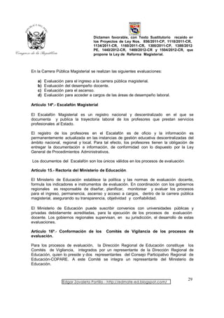 Dictamen favorable, con Texto Sustitutorio recaído en
                                    los Proyectos de Ley Nos. 856/2011-CP, 1118/2011-CR,
                                    1134/2011-CR, 1160/2011-CR, 1300/2011-CP, 1388/2012-
                                    PE, 1440/2012-CR, 1469/2012-CR y 1504/2012-CR, que
                                    propone la Ley de Reforma Magisterial.



En la Carrera Pública Magisterial se realizan las siguientes evaluaciones:

   a)   Evaluación   para el ingreso a la carrera pública magisterial.
   b)   Evaluación   del desempeño docente.
   c)   Evaluación   para el ascenso.
   d)   Evaluación   para acceder a cargos de las áreas de desempeño laboral.

Artículo 14º.- Escalafón Magisterial

El Escalafón Magisterial es un registro nacional y descentralizado en el que se
documenta y publica la trayectoria laboral de los profesores que prestan servicios
profesionales al Estado.

El registro de los profesores en el Escalafón es de oficio y la información es
permanentemente actualizada en las instancias de gestión educativa descentralizadas del
ámbito nacional, regional y local. Para tal efecto, los profesores tienen la obligación de
entregar la documentación e información, de conformidad con lo dispuesto por la Ley
General de Procedimientos Administrativos.

Los documentos del Escalafón son los únicos válidos en los procesos de evaluación.

Artículo 15.- Rectoría del Ministerio de Educación.

El Ministerio de Educación establece la política y las normas de evaluación docente,
formula los indicadores e instrumentos de evaluación. En coordinación con los gobiernos
regionales es responsable de diseñar, planificar, monitorear y evaluar los procesos
para el ingreso, permanencia, ascenso y acceso a cargos, dentro de la carrera pública
magisterial, asegurando su transparencia, objetividad y confiabilidad.

El Ministerio de Educación puede suscribir convenios con universidades públicas y
privadas debidamente acreditadas, para la ejecución de los procesos de evaluación
docente. Los gobiernos regionales supervisan, en su jurisdicción, el desarrollo de estas
evaluaciones.

Artículo 16º.- Conformación de los        Comités de Vigilancia de los procesos de
evaluación.

Para los procesos de evaluación, la Dirección Regional de Educación constituye         los
Comités de Vigilancia, integrados por un representante de la Dirección Regional         de
Educación, quien lo preside y dos representantes del Consejo Participativo Regional     de
Educación-COPARE. A este Comité se integra un representante del Ministerio              de
Educación.


                                                                                      29
                 Edgar Zavaleta Portillo - http://edmate-ed.blogspot.com/
 