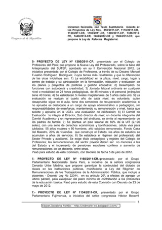 Dictamen favorable, con Texto Sustitutorio recaído en
                           los Proyectos de Ley Nos. 856/2011-CP, 1118/2011-CR,
                           1134/2011-CR, 1160/2011-CR, 1300/2011-CP, 1388/2012-
                           PE, 1440/2012-CR, 1469/2012-CR y 1504/2012-CR, que
                           propone la Ley de Reforma Magisterial.




5- PROYECTO DE LEY Nº 1300/2011-CP, presentado por el Colegio de
Profesores del Perú; que propone la Nueva Ley del Profesorado, sobre la base del
Anteproyecto del SUTEP, aprobado en su II Convención Nacional 2012. La
iniciativa presentada por el Colegio de Profesores, a través de su Decano Manuel
Eusebio Rodríguez Rodríguez, cuyos temas más resaltantes y que le diferencian
de las otras iniciativas son: 1) La estabilidad en la plaza, nivel, cargo, lugar y
centro de trabajo y su participación en la formulación, ejecución y evaluación de
los planes y proyectos de políticas y gestión educativa; 2) Desempeño de
funciones con autonomía y creatividad; 3) Jornada laboral ordinaria en cualquier
nivel o modalidad de 24 horas pedagógicas, de 45 minutos y el personal jerárquico
tiene 40 horas; 4) Se establecen 5 niveles magisteriales de 5 años cada uno; 5) La
evaluación se realizan al cuarto año de cada nivel, es voluntaria, quien
desapruebe sigue en el aula, tiene dos semestres de recuperación académica; si
no aprueba es destacado a un cargo de apoyo administrativo o pedagógico, sin
responsabilidades de enseñanza, manteniendo su remuneración y nivel, hasta que
solicite y apruebe en la UGEL una evaluación de calificación; 6) El Comité de
Evaluación lo integra el Director, Sub director de nivel, un docente integrante del
Comité Académico y un representante del sindicato; se omite al representante de
los padres de familia; 7) Se plantea un piso salarial de 60% de la UIT (2,190
soles), con una serie de derechos económicos y bonificaciones, célula viva para
jubilados: 55 años mujeres y 60 hombres; año sabático remunerado, Fondo Casa
del Maestro, 20% de viviendas que construye el Estado, los años de estudios se
acumulan a años de servicios; 8) Se establece el régimen del profesorado del
Sector Privado y auxiliares. Se exige título pedagógico y registro del Colegio de
Profesores; las remuneraciones del sector privado deben ser no menores a las
del Estado y el incremento de pensiones escolares conlleva a aumento de
remuneraciones de los docente, entre otras.
Pasó para estudio de esta Comisión, con Decreto de fecha 5 de julio de 2012.

6- PROYECTO DE LEY Nº 1160/2011-CR.-presentado por el Grupo
Parlamentario Nacionalista Gana Perú, a iniciativa de la señora congresista
Cenaida Uribe Medina, que propone garantizar la continuidad del dictado de
clases en las instituciones públicas, modificando la Ley del Régimen de
Remuneraciones de los Trabajadores de la Administración Pública, que incluye a
docentes - Decreto Ley No 22044, en su artículo 26º, a efectos de agregar un
último párrafo, para exceptuar del plazo mínimo de contratación a los profesores
de la educación básica. Pasó para estudio de esta Comisión con Decreto de 23 de
mayo de 2012.

7.- PROYECTO DE LEY Nº 1134/2011-CR, presentado por el Grupo
Parlamentario Fujimorista, a iniciativa del señor congresista Héctor Becerril

                                                                                 3
       Edgar Zavaleta Portillo - http://edmate-ed.blogspot.com/
 