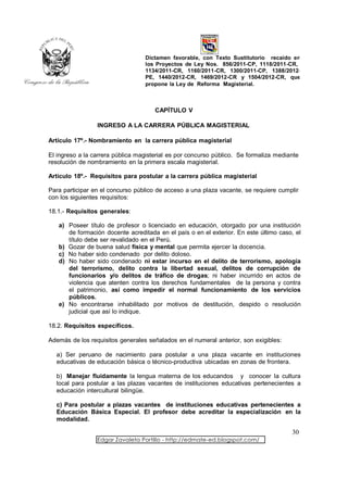 Dictamen favorable, con Texto Sustitutorio recaído en
                                  los Proyectos de Ley Nos. 856/2011-CP, 1118/2011-CR,
                                  1134/2011-CR, 1160/2011-CR, 1300/2011-CP, 1388/2012-
                                  PE, 1440/2012-CR, 1469/2012-CR y 1504/2012-CR, que
                                  propone la Ley de Reforma Magisterial.



                                      CAPÍTULO V

                 INGRESO A LA CARRERA PÚBLICA MAGISTERIAL

Artículo 17º.- Nombramiento en la carrera pública magisterial

El ingreso a la carrera pública magisterial es por concurso público. Se formaliza mediante
resolución de nombramiento en la primera escala magisterial.

Artículo 18º.- Requisitos para postular a la carrera pública magisterial

Para participar en el concurso público de acceso a una plaza vacante, se requiere cumplir
con los siguientes requisitos:

18.1.- Requisitos generales:

   a) Poseer título de profesor o licenciado en educación, otorgado por una institución
      de formación docente acreditada en el país o en el exterior. En este último caso, el
      título debe ser revalidado en el Perú.
   b) Gozar de buena salud física y mental que permita ejercer la docencia.
   c) No haber sido condenado por delito doloso.
   d) No haber sido condenado ni estar incurso en el delito de terrorismo, apología
      del terrorismo, delito contra la libertad sexual, delitos de corrupción de
      funcionarios y/o delitos de tráfico de drogas; ni haber incurrido en actos de
      violencia que atenten contra los derechos fundamentales de la persona y contra
      el patrimonio, así como impedir el normal funcionamiento de los servicios
      públicos.
   e) No encontrarse inhabilitado por motivos de destitución, despido o resolución
      judicial que así lo indique.

18.2. Requisitos específicos.

Además de los requisitos generales señalados en el numeral anterior, son exigibles:

  a) Ser peruano de nacimiento para postular a una plaza vacante en instituciones
  educativas de educación básica o técnico-productiva ubicadas en zonas de frontera.

  b) Manejar fluidamente la lengua materna de los educandos y conocer la cultura
  local para postular a las plazas vacantes de instituciones educativas pertenecientes a
  educación intercultural bilingüe.

  c) Para postular a plazas vacantes de instituciones educativas pertenecientes a
  Educación Básica Especial. El profesor debe acreditar la especialización en la
  modalidad.

                                                                                       30
                 Edgar Zavaleta Portillo - http://edmate-ed.blogspot.com/
 