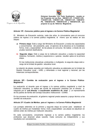 Dictamen favorable, con Texto Sustitutorio recaído en
                                  los Proyectos de Ley Nos. 856/2011-CP, 1118/2011-CR,
                                  1134/2011-CR, 1160/2011-CR, 1300/2011-CP, 1388/2012-
                                  PE, 1440/2012-CR, 1469/2012-CR y 1504/2012-CR, que
                                  propone la Ley de Reforma Magisterial.



Artículo 19º.- Concurso público para el ingreso a la Carrera Pública Magisterial

El Ministerio de Educación autoriza, cada dos años, la convocatoria para el concurso
público de ingreso a la carrera pública magisterial, el mismo que se realiza en dos
etapas:

   a) Primera etapa: Está a cargo del Ministerio de Educación y evalúa las capacidades
      y conocimientos del postulante, para el ejercicio de la docencia en la modalidad,
      forma, nivel, y especialidad de las plazas en concurso. Se realiza a través de una
      prueba nacional clasificatoria.

   b) Segunda etapa: Está a cargo de la institución educativa y evalúa la capacidad
      didáctica, formación, méritos y experiencia a quienes resulten aptos en la primera
      etapa.

       En las instituciones educativas unidocentes o multigrado, la segunda etapa está a
       cargo de la Unidad de gestión educativa local.

   La relación de plazas vacantes por institución educativa es elaborada por la Unidad de
   Gestión Educativa Local - UGEL y refrendada a nivel regional y nacional, por las
   instancias correspondientes.



Artículo 20º.- Comités de evaluación para el ingreso a la Carrera Pública
Magisterial.

La evaluación al docente para el ingreso a la carrera pública magisterial a nivel de
institución educativa, la realiza un comité de evaluación presidido por el director e
integrado por el sub director o coordinador académico de nivel y un representante
de los padres de familia del Consejo Educativo Institucional – CONEI.

En los procesos de evaluación, el gobierno regional presta asesoría y apoyo técnico a los
comités de evaluación.

Artículo 21º.-Cuadro de Méritos para el ingreso a la Carrera Pública Magisterial

Los puntajes obtenidos en la primera y segunda etapa se suman para establecer el
cuadro de méritos por modalidad, forma, nivel y especialidad. Las plazas se adjudican en
estricto orden de méritos por institución educativa.

En cada convocatoria, únicamente ingresan a la carrera pública magisterial, los
profesores que alcancen plaza vacante. Cada concurso es independiente y sus
resultados son cancelatorios.
                                                                                      31
                 Edgar Zavaleta Portillo - http://edmate-ed.blogspot.com/
 