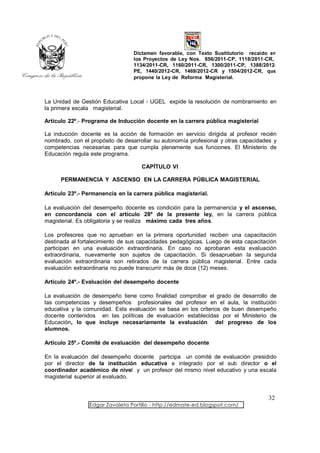 Dictamen favorable, con Texto Sustitutorio recaído en
                                 los Proyectos de Ley Nos. 856/2011-CP, 1118/2011-CR,
                                 1134/2011-CR, 1160/2011-CR, 1300/2011-CP, 1388/2012-
                                 PE, 1440/2012-CR, 1469/2012-CR y 1504/2012-CR, que
                                 propone la Ley de Reforma Magisterial.



La Unidad de Gestión Educativa Local - UGEL expide la resolución de nombramiento en
la primera escala magisterial.

Artículo 22º.- Programa de Inducción docente en la carrera pública magisterial

La inducción docente es la acción de formación en servicio dirigida al profesor recién
nombrado, con el propósito de desarrollar su autonomía profesional y otras capacidades y
competencias necesarias para que cumpla plenamente sus funciones. El Ministerio de
Educación regula este programa.

                                    CAPÍTULO VI

      PERMANENCIA Y ASCENSO EN LA CARRERA PÚBLICA MAGISTERIAL

Artículo 23º.- Permanencia en la carrera pública magisterial.

La evaluación del desempeño docente es condición para la permanencia y el ascenso,
en concordancia con el artículo 28º de la presente ley, en la carrera pública
magisterial. Es obligatoria y se realiza máximo cada tres años.

Los profesores que no aprueban en la primera oportunidad reciben una capacitación
destinada al fortalecimiento de sus capacidades pedagógicas. Luego de esta capacitación
participan en una evaluación extraordinaria. En caso no aprobaran esta evaluación
extraordinaria, nuevamente son sujetos de capacitación. Si desaprueban la segunda
evaluación extraordinaria son retirados de la carrera pública magisterial. Entre cada
evaluación extraordinaria no puede transcurrir más de doce (12) meses.

Artículo 24º.- Evaluación del desempeño docente

La evaluación de desempeño tiene como finalidad comprobar el grado de desarrollo de
las competencias y desempeños profesionales del profesor en el aula, la institución
educativa y la comunidad. Esta evaluación se basa en los criterios de buen desempeño
docente contenidos en las políticas de evaluación establecidas por el Ministerio de
Educación, lo que incluye necesariamente la evaluación del progreso de los
alumnos.

Artículo 25º.- Comité de evaluación del desempeño docente

En la evaluación del desempeño docente participa un comité de evaluación presidido
por el director de la institución educativa e integrado por el sub director o el
coordinador académico de nivel y un profesor del mismo nivel educativo y una escala
magisterial superior al evaluado.


                                                                                    32
                 Edgar Zavaleta Portillo - http://edmate-ed.blogspot.com/
 