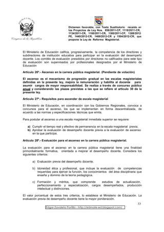 Dictamen favorable, con Texto Sustitutorio recaído en
                                  los Proyectos de Ley Nos. 856/2011-CP, 1118/2011-CR,
                                  1134/2011-CR, 1160/2011-CR, 1300/2011-CP, 1388/2012-
                                  PE, 1440/2012-CR, 1469/2012-CR y 1504/2012-CR, que
                                  propone la Ley de Reforma Magisterial.



El Ministerio de Educación califica, progresivamente, la competencia de los directores y
subdirectores de institución educativa para participar en la evaluación del desempeño
docente. Los comités de evaluación presididos por directores no calificados para este tipo
de evaluación son supervisados por profesionales designados por el Ministerio de
Educación

Artículo 26º.- Ascenso en la carrera pública magisterial. (Pendiente de votación)

El ascenso es el mecanismo de progresión gradual en las escalas magisteriales
definidas en la presente ley, mejora la remuneración y habilita al docente para
asumir cargos de mayor responsabilidad. Se realiza a través de concurso público
anual y considerando las plazas previstas a las que se refiere el artículo 30 de la
presente ley.

Artículo 27º.- Requisitos para ascender de escala magisterial

El Ministerio de Educación, en coordinación con los Gobiernos Regionales, convoca a
concursos para el ascenso, los que se implementan en forma descentralizada, de
acuerdo a las normas y especificaciones técnicas que emita.

Para postular al ascenso a una escala magisterial inmediata superior se requiere:

   a) Cumplir el tiempo real y efectivo de permanencia en la escala magisterial previa.
   b) Aprobar la evaluación de desempeño docente previa a la evaluación de ascenso
      en la que participa.

Artículo 28º.- Evaluación para el ascenso en la carrera pública magisterial.

La evaluación para el ascenso en la carrera pública magisterial tiene una finalidad
primordialmente formativa, orientada a mejorar el desempeño docente. Considera los
siguientes criterios:

       a) Evaluación previa del desempeño docente.

       b) Idoneidad ética y profesional, que incluye la evaluación de competencias
          requeridas para ejercer la función, los conocimientos del área disciplinaria que
          enseña y dominio de la teoría pedagógica.

       c) Formación y méritos, que comprende         estudios de actualización,
          perfeccionamiento y especialización, cargos desempeñados, producción
          intelectual y distinciones.

El valor porcentual de estos tres criterios, lo establece el Ministerio de Educación. La
evaluación previa de desempeño docente tiene la mayor ponderación.
                                                                                      33
                 Edgar Zavaleta Portillo - http://edmate-ed.blogspot.com/
 